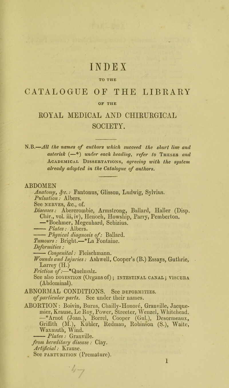 TO THE CATALOGUE OF THE LIBRARY OF THE ROYAL MEDICAL AND CHIRURGICAL SOCIETY. N.B.—All the names of authors which succeed the short line and asterisk (—*) under each heading, refer to Theses and Academical Dissertations, agreeing with the system already adopted in the Catalogue of authors. ABDOMEN Anatomy, 8pc.: Eantonus, Glisson, Ludwig, Sylvius. Pulsation: Albers. See nerves, &c., of. Diseases: Abercrombie, Armstrong, Ballard, Haller (Disp. Chir., vol. iii, iv), Henoch, Ilowship, Parry, Pemberton. —*Boehmer, Megenhard, Sebizius. Plates: Albers. Physical diagnosis of: Ballard. Tumours: Bright.—*La Pontaine. Deformities: ■ Conge?iilal: Plcischmann. Wounds and Injuries: Ashwell, Cooper’s (B.) Essays, Guthrie, Larrey (H.) Friction of:—*Quelrnalz. See also digestion (Organs of); intestinal canal ; viscera (Abdominal). ABNORMAL CONDITIONS. See deformities. of particular parts. See under their names. ABORTION: Boivin, Burns, Chailly-Honore, Granville, Jacque- mier, Krause, Le Roy, Power, Streeter, Wenzel, Whitehead. —*Arnot (Joan.), Borrel, Cooper (Gul.), Desormeaux, Griffith (M.), Kiibler, Redman, Robinson (S.), Waite, Waxmuth, Wind. Plates: Granville. from hereditary disease: Clay. Artificial: Krause. . See parturition (Premature).
