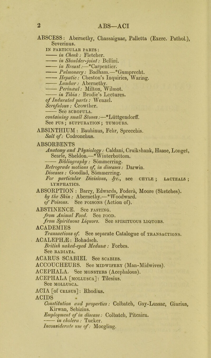 ABSCESS: Abernetliy, Chassaignac, Palletta (Exerc. Pathol.), Severinus. IN PARTICULAR PARTS : in Cheek: Eletcher. in Shoulder-joint: Bellini. in Breast:—*Carpentier. Pulmonary: Badham.—*Gumprecht. Hepatic: Cheston’s Inquiries, Waring. Lumbar: Abernetliy. Perinaeul: Milton, Wilmot. in Tibia: Brodie’s Lectures. of Indurated parts : Wenzel. Scrofulous: Crowther. —— See scrofula. containing small Stones:—*Luttgendorff. See pus ; suppuration ; tumours. ABSINTHIUM : Bauhinus, Eehr, Spreccbis. Salt of: Codronclius. ABSORBENTS Anatomy and Physiology: Caldani, Cruiksliank, Haase, Longet, Searle, Sheldon.—*Winterbottom. Bibliography: Sommerring. Retrograde motions of, in diseases: Darwin. Diseases: Goodlad, Sommerring. For particular Divisions, Sfc., see chyle ; lacteals ; LYMPHATICS. ABSORPTION : Barry, Edwards, Eodera, Moore (Sketches). by the Skin : Abernetliy.-—* Woodward. of Poisons. See poisons (Action of)- ABSTINENCE. See fasting. from Animal Food. See food. from Spirituous Liquors. See spirituous liquors. ACADEMIES Transactions of. See separate Catalogue of transactions. ACALEPHiE: Bohadsch. British naked-eyed Medusce : Forbes. See RADIATA. ACARUS SCABIEI. See scabies. ACCOUCHEURS. See midwifery (Man-Midwives). ACEPHALA. See monsters (Acephalous). ACEPIIALA [mollusca]: Tilesius. See mollusca. ACIA [of celsus] : Rhodius. ACIDS Constitution and properties: Colbatch, Gay-Lussac, Giurius, Kirwan, Sebizius. Employment of in disease: Colbatch, Pitcairn. in cholera: Tucker. Inconsiderate use of: Mocgling.