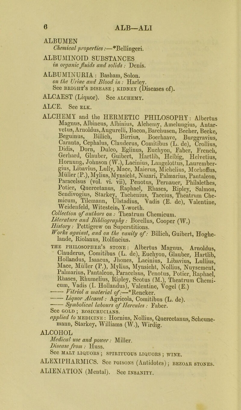 ALBUMEN Chemical 'properties:—*Bellingeri. ALBUMINOID SUBSTANCES in organic fluids and solids: Denis. ALBUMINURIA: Basham, Solon. on the Urine and Blood in: Plarley. See bright’s disease ; kidney (Diseases of). ALCAEST (Liquor). See alchemy. ALCE. See elk. ALCHEMY and the HERMETIC PHILOSOPHY: Albertus Magnus, Albineus, Albinius, Alchemy, Ameluugius, Antar- vetus, Arnoldus,Augurelli, Bacon,Barchusen, Becher, Becke, Beguinus, Billich, Birrius, Boerhaave, Burggravius, Caranta, Cephalus, Clauderus, Comitibus (L. de), Crollius, Didis, Dorn, Dulco, Eglinus, Euchyon, Faber, French, Gerhard, Glauber, Guibert, Hartlib, Helbig, Helvetius, Hornung, Johnson (W.), Lacinius, Langelottus, Lam-ember- s''1)3, Libavius, Lully, Mace, Maierus, Michelius, Morhoffus, Muller (P•), Mylius, Mynsicht., Nazari, Palmarius, Pantaleon, Paracelsus (vol. vi. vii), Penotus, Pernauer, Philaletkes, Potier, Qucrcetaims, Raphael, Rhases, Ripley, Salmon, Sendivogius, Starkey, Tachenius, Taccius, Theatrum Che- micum, Tilemann, Ulstadius, Vadis (E. de), Valentine, Weidenfeld, Witestein, Y-worth. Collection of authors on: Theatrum Chemicum. Literature and Bibliography: Borellus, Cooper (W.) History: Pettigrew on Superstitions. Works against, and on the vanity of: Billich, Guibert, Hogbe- lande, Riolanus, Rolfincius. the riiiLosoriiEn’s stone: Albertus Magnus, Aruoldus, Clauderus, Comitibus (L. de), Euchyon, Glauber, Hartlib, Hollandus, Isaacus, Jhones, Lacinius, Libavius, Lullius, Mace, Muller (P.), Mylius, Mynsicht, Nollius, Nuysement, Palmarius, Pantaleon, Paracelsus, Penotus, Potier, Raphael, Rhases, Rlmmelius, Ripley, Scotus (M.), Theatrum Chcmi- cum, Vadis (I. Hollandus), Valentine, Vogel (E.) Vitriol a material of:—*Rencker. Liquor Alcaest: Agricola, Comitibus (L. de). —— Symbolical labours of Hercules: Faber. See gold ; ROSICRUCIANS. applied to medicine : Hornius, Nollius, Quercetanus, Scheune- maun, Starkey, Williams (W.), Wirdig. ALCOHOL Medical use and power: Miller. Disease from: Huss. Sec MALT LIQUORS ; SPIRITUOUS LIQUORS ; MrINE. ALEXIPHARMICS. See poisons (Antidotes); rezoar stones. ALIENATION (Mental). See insanity.