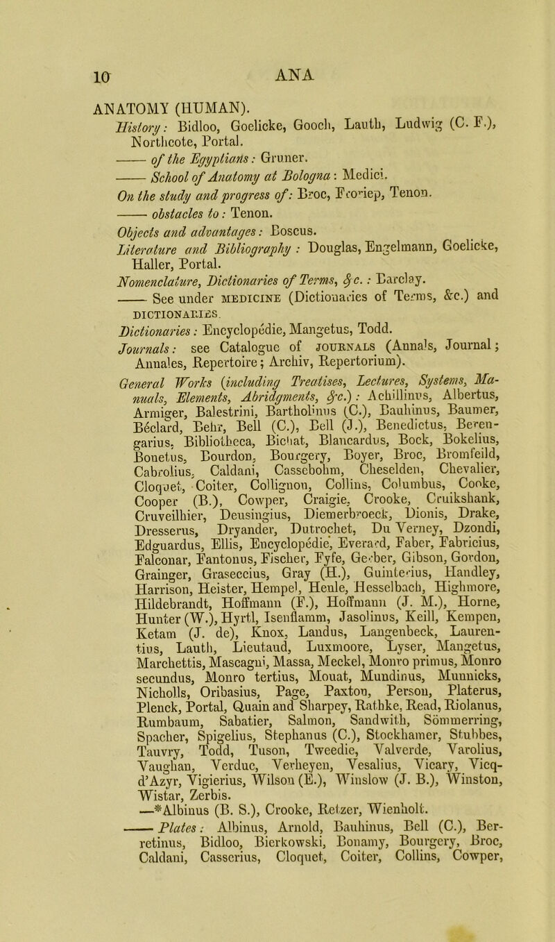 ANATOMY (HUMAN). History: Bidloo, Goelicke, Goocli, Lauth, Ludwig (G. F.)> Northcote, Portal. of the Egyptians: Gruner. School of Anatomy at Bologna: Medici. On the study and progress of: Broc, Econep, Tenon. obstacles to: Tenon. Objects a?id advantages: Boscus. Literature and Bibliography : Douglas, Engelmann, Goelicke, Haller, Portal. Nomenclature, Dictionaries of Terms, SjC.: Barclay. See under medicine (Dictionaries of Terms, &c.) and DICTIONARIES. Dictionaries: Encyclopedie, Mangetus, Todd. Journals: see Catalogue of journals (Annals, Journal; Annales, Repertoire; Archiv, Repertorium). General Works (including Treatises, Lectures, Systems, Ma- nuals, Elements, Abridgments, Spcj: Ackillinus, Albertus, Armiger, Balestrini, Bartholmus (C.), Baulunus, Baumer, Beclal-d, Behr, Bell (C.), Bell (J.), Benedictus, Beren- garius, Bibliotbeca, Bichat, Blancardus, Bock, Bokelius, Bouetus, BourdoD, Bourgery, Boyer, Broc, Bromfeild, Cabrolius, Caldani, Casscbohm, Cheselden, Chevalier, Cloquet, Goiter, Collignon, Collins, Columbus, Cooke, Cooper (B.), Cowper, Craigie, Crooke, Cruikshauk, Cruveilhier, Deusingius, Dieraerb’oeck, Dionis, Drake, Dresserus, Dryander, Dutrochet, Du Yerney, Dzondi, Edguardus, Ellis, Encyclopedie, Everard, Eaber, Eabricius, Ealconar, Eantonus, Eischer, Eyfe, Ge' ber, Gibson, Gordon, Grainger, Graseccius, Gray (H.), Guinte’ius, Handley, Harrison, Heister, Hempel, Heule, Hesselbacb, Highmore, Hildebrandt, Hoffmann (E.), Hoffmann (J. M.), Horne, Hunter (W.), Hyrtl, Isenftamm, Jasolinus, Keill, Kempen, Ketam (J. de), Knox, Landus, Langenbeck, Lauren- tius, Lauth, Lieutaud, Luxmoore, Lyser, Mangetus, Marchettis, Mascagni, Massa, Meckel, Monro primus, Monro secundus, Monro tertius, Mouat, Mundinus, Muunicks, Nicholls, Oribasius, Page, Paxton, Person, Platerus, Plenck, Portal, Q,uain aud Sharpey, Rathke. Read, Riolanus, Rumbaum, Sabatier, Salmon, Sandwith, Sommerring, Spacher, Spigelius, Stephanus (C.), Stockhamer, Stubbes, Tauvry, Todd, Tuson, Tweedie, Val verde, Yarolius, Yaughan, Verduc, Vevheyeu, Yesalius, Yicary, Vicq- d’Azyr, Vigierius, Wilson (E.), Winslow (J. B.), Winston, Wistar, Zerbis. —*Albinus (B. S.), Crooke, Retzer, Wienholt. Plates: Albinus, Arnold, Baulunus, Bell (C.), Ber- retinus, Bidloo, Bicrkowski, Bonamy, Bourgery, Broc, Caldani, Casscrius, Cloquet, Coiter, Collins, Cowper,