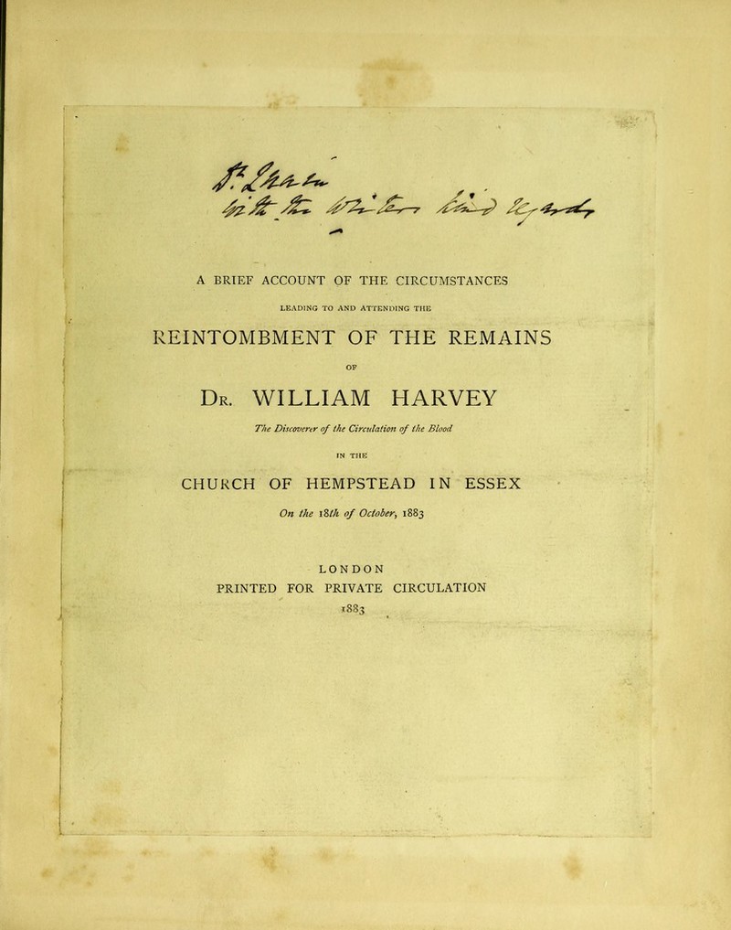 A BRIEF ACCOUNT OF THE CIRCUMSTANCES LEADING TO AND ATTENDING THE REINTOMBMENT OF THE REMAINS Dr. WILLIAM HARVEY The Discoverer of the Circulation of the Blood CHURCH OF HEMPSTEAD IN ESSEX On the iStk of October, 1883 LONDON PRINTED FOR PRIVATE CIRCULATION