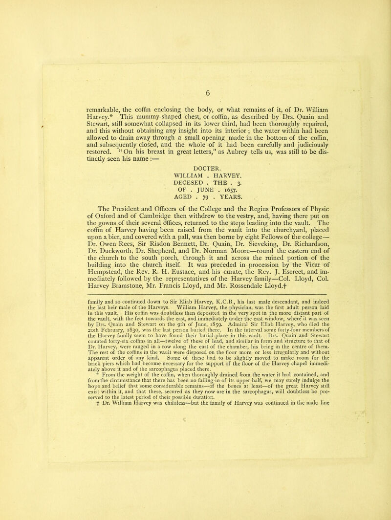 remarkable, the coffin enclosing the body, or what remains of it, of Dr. William Harvey.* * This mummy-shaped chest, or coffin, as described by Drs. Quain and Stewart, still somewhat collapsed in its lower third, had been thoroughly repaired, and this without obtaining any insight into its interior ; the water within had been allowed to drain away through a small opening made in the bottom of the coffin, and subsequently closed, and the whole of it had been carefully and judiciously restored. “ On his breast in great letters,” as Aubrey tells us, was still to be dis- tinctly seen his name :— DOCTER. WILLIAM . HARVEY. DECESED . THE . 3. OF . JUNE . 1657. AGED . 79 . YEARS. The President and Officers of the College and the Regius Professors of Physic of Oxford and of Cambridge then withdrew to the vestry, and, having there put on the gowns of their several Offices, returned to the steps leading into the vault. The coffin of Harvey having been raised from the vault into the churchyard, placed upon a bier, and covered with a pall, was then borne by eight Fellows of the college— Dr. Owen Rees, Sir Risdon Bennett, Dr. Quain, Dr. Sieveking, Dr. Richardson, Dr. Duckworth, Dr. Shepherd, and Dr. Norman Moore—round the eastern end of the church to the south porch, through it and across the ruined portion of the building into the church itself. It was preceded in procession by the Vicar of Hempstead, the Rev. R. H. Eustace, and his curate, the Rev. J. Escreet, and im- mediately followed by the representatives of the Harvey family—Col. Lloyd, Col. Harvey Bramstone, Mr. Francis Lloyd, and Mr. Rossendale Lloyd.f family and so continued down to Sir Eliab Harvey, K.C.B., his last male descendant, and indeed the last heir male of the Harveys. William Harvey, the physician, was the first adult person laid in this vault. His coffin was doubtless then deposited in the very spot in the more distant part of the vault, with the feet towards the east, and immediately under the east window, where'it was seen by Drs. Quain and Stewart on the 9th of June, 1859. Admiral Sir Eliab Harvey, who died the 20th February, 1830, was the last person buried there. In the interval some forty-four members of the Harvey family seem to have found their burial-place in this vault. Drs. Quain and Stewart counted forty-six coffins in all—twelve of these of lead, and similar in form and structure to that of Dr. Harvey, were ranged in a row along the east of the chamber, his being in the centre of them. The rest of the coffins in the vault were disposed on the floor more or less irregularly and without apparent order of any kind. Some of these had to be slightly moved to make room for the brick piers which had become necessary for the support of the floor of the Harvey chapel immedi- ately above it and of the sarcophagus placed there. * From the weight of the coffin, when thoroughly drained from the water it had contained, and from the circumstance that there has been no falling-in of its upper half, we may surely indulge the hope and belief that some considerable remains—of the bones at least—of the great Harvey still exist within it, and that these, secured as they now are in the sarcophagus, will doubtless be pre- served to the latest period of their possible duration. f Dr. William Harvey was childless—but the family of Harvey was continued in the male line