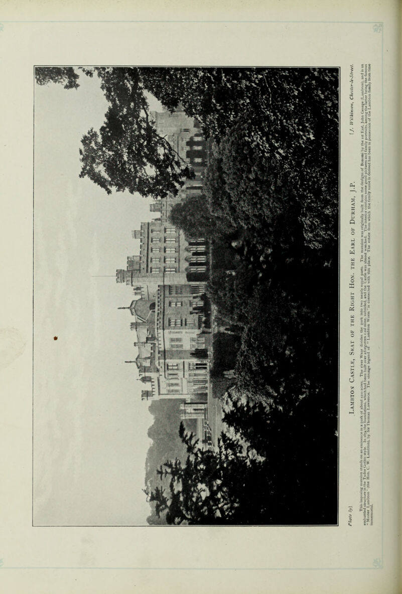 This imposing mansion stands on an eminence in a park ot about 1200 acres. The river Wear divides the park into two nearly equal parts. The mansion was originally built from the designs of Bonomi by the 1st Earl, John George (Lambronl. and is an embattled structure in the Tudor Gothic style In 1854 the foundations, which had been built over aforgotten coal mine, subsided, and the Castle was almost wrecked. The interior contains some good pictures and family portraits among the latter being the famous - Master Lambton ” (the Hon. C. W. Lambton), by Sir Thomas Lawrence. The strange legend of  Lambton Worm ”is connected with this place. The estate from which the family name is derived has been in possession of the Lambton family from time immemorial.