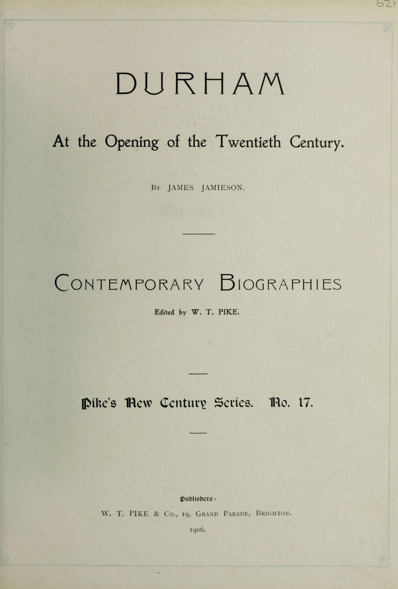 DU RH A/A At the Opening of the Twentieth Century. By JAMES JAMIESON. CONTE/APORARY BIOGRAPHIES Edited by W. T. PIKE. flMhe’s flew Century Series. IRo. 17. publishers; W. T. PIKE & Co., 19, Grand Parade, Brighton. 1906.