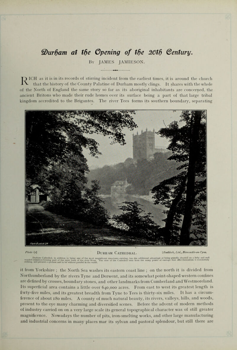 3)urf)am at tfte Opening of tfie 20tfi Qentury. By JAMES JAMIESON. RICH as it is in its records of stirring incident from the earliest times, it is around the church that the history of the County Palatine of Durham mostly clings. It shares with the whole of the North of England the same story so far as its aboriginal inhabitants are concerned, the ancient Britons who made their rude homes over its surface being a part of that large tribal kingdom accredited to the Brigantes. The river Tees forms its southern boundary, separating Photo by] Durham Cathedral. [Ruddock, Ltd., Newcastle-on-Tyne. Durham Cathedral, in addition to being1 one of the most magnificent structures existing, has the additional advantage of being grandly situated on a lofty and well wooded eminence forming part of the right bank of the river Wear. The view of the Cathedral seen Irom the many points of vantage that offer themselves is wonderfully striking, and presents a picture said to be without parallel in the world. it from Yorkshire ; the North Sea washes its eastern coast line ; on the north it is divided from Northumberland by the rivers Tyne and Derwent, and its somewhat point-shaped western confines are defined by crosses, boundary stones, and other landmarks from Cumberland and Westmoreland. Its superficial area contains a little over 640,000 acres. From east to west its greatest length is forty-five miles, and its greatest breadth from Tyne to Tees is thirty-six miles. It has a circum- ference of about 180 miles. A county of much natural beauty, its rivers, valleys, hills, and woods, present to the eye many charming and diversified scenes. Before the advent of modern methods of industry carried on on a very large scale its general topographical character was of still greater magnificence. Nowadays the number of pits, iron-smelting works, and other large manufacturing arid industrial concerns in many places mar its sylvan and pastoral splendour, but still there are