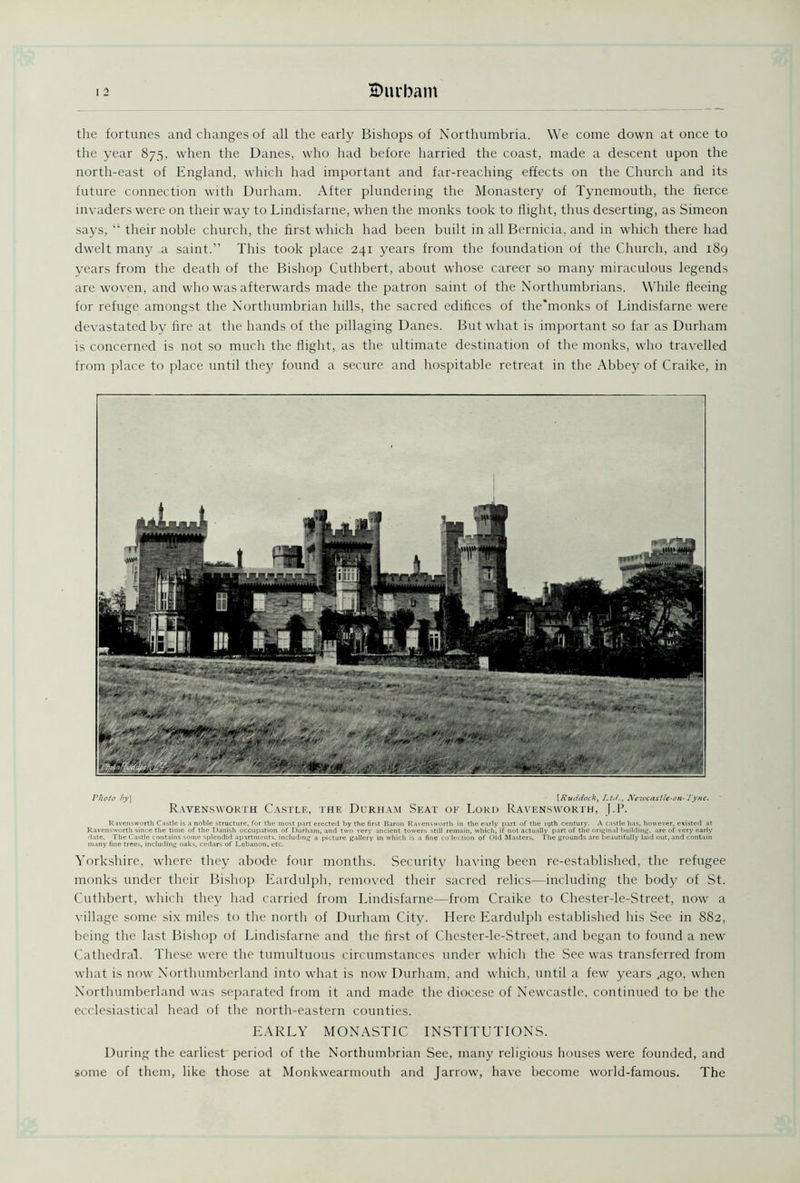 the fortunes and changes of all the early Bishops of Northumbria. We come down at once to the year 875, when the Danes, who had before harried the coast, made a descent upon the north-east of England, which had important and far-reaching effects on the Church and its future connection with Durham. After plundering the Monastery of Tynemouth, the fierce invaders were on their way to Lindisfarne, when the monks took to flight, thus deserting, as Simeon says, “ their noble church, the first which had been built in all Bernicia, and in which there had dwelt many a saint.” This took place 241 years from the foundation of the Church, and 189 years from the death of the Bishop Cuthbert, about whose career so many miraculous legends are woven, and who was afterwards made the patron saint of the Northumbrians. While fleeing for refuge amongst the Northumbrian hills, the sacred edifices of the*monks of Lindisfarne were devastated by fire at the hands of the pillaging Danes. But what is important so far as Durham is concerned is not so much the flight, as the ultimate destination of the monks, who travelled from place to place until they found a secure and hospitable retreat in the Abbey of Craike, in Photo by] [Ruddock, Lt-t., Newcastle-on-Tyne. Ravensworth Castle, the Durham Seat of Lord Ravensworth, J.P. Ravensworth Castle is a noble structure, for the most part erected by the first Baron Ravensworth in the early part of the 19th century. A castle lias, however, existed at Ravensworth since the time of the Danish occupation of Durham, and two very ancient towers still remain, which, if not actually part of the original building, are of very early date. The Castle contains some splendid apartments, including a picture gallery in which is a fine collection of Old Masters. The grounds are beautifully laid out, and contain many fine trees, including oaks, cedars of Lebanon, etc. Yorkshire, where they abode four months. Security having been re-established, the refugee monks under their Bishop Eardulph, removed their sacred relics—including the body of St. Cuthbert, which they had carried from Lindisfarne—from Craike to Chester-le-Street, now a village some six miles to the north of Durham City. Here Eardulph established his See in 882, being the last Bishop of Lindisfarne and the first of Chester-le-Street, and began to found a new Cathedral. These were the tumultuous circumstances under which the See was transferred from what is now Northumberland into what is now Durham, and which, until a few years .ago, when Northumberland was separated from it and made the diocese of Newcastle, continued to be the ecclesiastical head of the north-eastern counties. EARLY MONASTIC INSTITUTIONS. During the earliest period of the Northumbrian See, many religious houses were founded, and some of them, like those at Monkwearmouth and Jarrow, have become world-famous. The