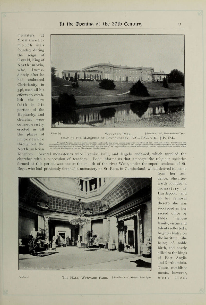 Photo by] WvNVARD PARK \Ruddock, Ltd,, Newcastle-on-Tyne. Seat of the Marquess of Londonderry, K.G., P.G., V.D., J.P., D.L. Wynyard Park is a house in the Classic style, the front having a fine portico supported on pillars of the Corinthian order. It contains a fine sculpture gallery and a beautiful chapel, and a large c Election of pictures and objects of art. though the whole of the family portraits and many other treasures were destroyed in the fire that consumed the first house. In the grounds is an-obelisk 127 feet high, erected to commemorate the visit of the 1st Duke of Wellington to the 3rd Marquess of Londonderry. monastery at Monkwear- mouth was founded during the reign of Oswald, King of Northumbria, who, imm e- diately after he had embraced Christianity, in 346, used all his efforts to estab- lish the new faith in his portion of the Heptarchy, and churches were consequently erected in all the places of importance throughout the Nort h u m brian Kingdom. Several monasteries were likewise built, and largely endowed, which supplied the churches with a succession of teachers. Bede informs us that amongst the religious societies formed at this period was one at the mouth of the river Wear, under the superintendence of St. Bega, who had previously founded a monastery at St. Bees, in Cumberland, which derived its name from her resi- dence. She after- wards founded a monastery at Hartlepool, and on her removal thereto she was succeeded in her sacred office by Hilda, “ whose family, virtue and talents reflected a brighter lustre on the institute,” she being of noble birth, and nearly allied to the kings Anglia of East and Northumbria. These establish- ments, however, were most [Ruddock, LtdNewcastU'On-Tyne. Photo by] The Hall, Wynyard Park.