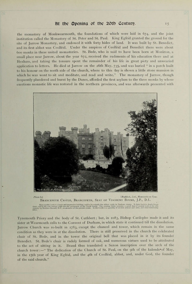 the monastery of Monkwearmouth, the foundations of which were laid in 674, and the joint institution called the Monastery of St. Peter and St. Paul. King Egfrid granted the ground for the site of Jarrow Monastery, and endowed it with forty hides of land. It was built by St. Benedict, and its first abbot was Ceolfrid. Under the auspices of Ceolfrid and Benedict there were about 600 monks in these united monasteries. St. Bede, who is said to have been born at Monkton, a small place near Jarrow, about the year 672, received the rudiments of his education there and at Hexham, and taking the tonsure spent the remainder of his life in great piety and unwearied application to letters. He died at Jarrow on the 26th May, 735, and was buried “ in a porch built to his honour on the north side of the church, where to this day is shown a little stone mansion in which he was wont to sit and meditate, and read and write,” The monastery of Jarrow, though frequently plundered and burnt by the Danes, afforded the first asylum to the three monks by whose exertions monastic life was restored in the northern provinces, and was afterwards presented with Photo by] [Ruddock, Ltd., Newcastle-on-Tyne. Brancepeth Castle, Brancepeth, Seat of Viscount Boyne, J.P., D.L. Brancepeth Castle is a large and impressive building, said to be actually the oldest castle in Durham county. It dates back to Anglo-Saxon times, and in the 12th century came into the possession of the Nevill family. The existing fabric contains a good deal of ancient work in the 18th century by Matthew Russell, M.P., an ancestor of the present owner. In the Castle is a quantity of ancient armour and arms, and other interesting relics. Tynemouth Priory and the body of St. Cuthbert; but, in 1083, Bishop Canlepho made it and its sister at Wearmouth cells to the Convent of Durham, in which state it continued till the dissolution. Jarrow Church was re-built in 1783, except the chancel and tower, which remain in the same condition as they were in at the dissolution. There is still preserved in the church the celebrated chair of St. Bede, and in the tower the original bell that was placed in it by its founder Benedict. St. Bede’s chair is rudely formed of oak, and numerous virtues used to be attributed to the act of sitting in it. Brand thus translated a Saxon inscription over the arch of the church tower:—“ The dedication of the Church of St. Paul, on the 9th of the kalends’of May, in the 15th year of King Egfrid, and the 4th of Ceolfrid, abbot, and, under God, the founder of the said church.”