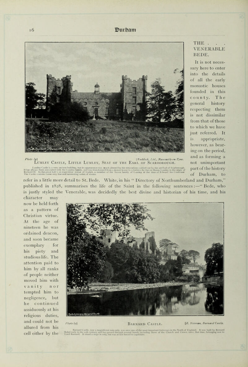 Photo by) [Ruddock, Ltd., Neiucastle-on-Tyne. THE . . . VENERABLE BEDE. It is not neces- sary here to enter into the details of all the early monastic houses founded in this county. The general history respecting them is not dissimilar from that of those to which we have just referred. It is appropriate, however, as bear- ing on the period, and as forming a Lumley Castle, Little Lumley, Seat of the Earl of Scarborough. not unimportant Lumley Castle is a very ancient building, but its appearance was much altered by the renovations carried out by the ist Earl of Scarborough. m l't of t ll P Vl 1 stOEV It has always been associated with the Lumley family, and was transformed from a manor house to a fortress by the ist Baron Lumley in the reign of L ui I lie nits IA i y Richard II. In the great hall is an equestrian statue of Liulph, a member of the Saxon family of Lumley at the time of Edward the Confessor _ . The Castle contains some very fine and interesting suites of rooms. Of .L/UTilcim, tO refer in a little more detail to St. Bede. White, in his “ Directory of Northumberland and Durham,” published in 1828, summarises the life of the Saint in the following sentences :—“ Bede, who is justly styled the Venerable, was decidedly the best divine and historian of his time, and his character may now be held forth as a pattern of Christian virtue. At the age of nineteen he was ordained deacon, and soon became exemplary for his piety and studious life. The attention paid to him by all ranks of people neither moved him with vanity nor tempted him to negligence, but he continued assiduously at his religious duties, and could not be allured from his cell either by the Photo by\ Barnard Castle. [E. Yeoman, Barnard Castle. Barnard Castle, now a magnificent ruin only, was once one <>f the most important fortresses in the North of England. It was built by Bernard Baliol early in the 12th century and has passed through several hands, including those of the Church and Crown, since that time, belonging now to Lord Barnard. It stood a siege in 1169. but was at last forced to capitulate.
