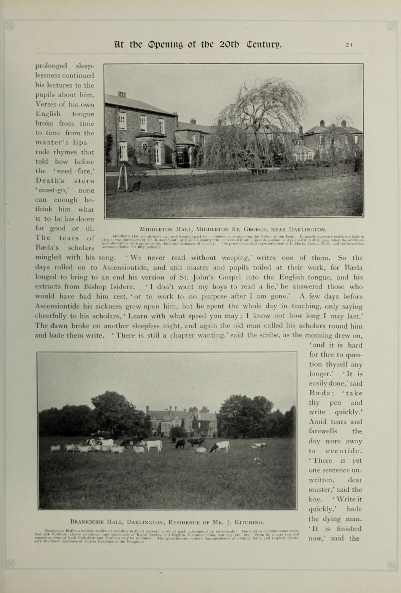 prolonged sleep- lessness continued his lectures to the pupils about him. Verses of his own English tongue broke from time to time from the master’s lips— rude rhymes that told how before the ‘ need - fare,’ Death’s stern ‘ must-go,’ none can enough be- think him what is to be his doom for good or ill. The tears of Basda’s scholars Middleton Hall, Middleton St. George, near Darlington. Middleton Hall stands in its own well wooded park on an eminence overlooking’ the Valley of the Tees. Formerly a private residence built in 1805. it was purchased by Dr. Robert Smith of Durham county who converted it into a private asylum, and opened it in May, 1900, when the additions and alterations were approved oy the Commissioners of Lunacy. The present medical superintendent is L. Harris Liston, M.D., and the house has accommodation for fifty patients. mingled with his song. ‘ We never read without weeping,’ writes one of them. So the days rolled on to Ascensiontide, and still master and pupils toiled at their work, for Basda longed to bring to an end his version of St. John’s Gospel into the English tongue, and his extracts from Bishop Isidore. ‘ I don’t want my boys to read a lie,’ he answered those who would have had him rest, ‘ or to work to no purpose after I am gone.’ A few days before Ascensiontide his sickness grew upon him, but he spent the whole day in teaching, only saying cheerfully to his scholars, ‘ Learn with what speed you may ; I know not how long I may last.’ The dawn broke on another sleepless night, and again the old man called his scholars round him and bade them write. ‘ There is still a chapter wanting,’ said the scribe, as the morning drew on, ‘and it is hard for thee to ques- tion thyself any longer.’ ‘It is easily done,’ said Baeda; ‘take thy pen and write quickly.’ Amid tears and farewells the day wore away to eventide. ‘ There is yet one sentence un- written, dear master,’ said the boy. ‘ Write it quickly,’ bade Branksome Hall, Darlington, Residence of Mr. J. Kiiching. t^ie man- Branksome Hall is a modern residence standing in about seventy acres of park surrounded by farmsteads. The interior contains some really B IS finished fine oak furniture, choice paintings, rare specimens of Royal Sevres. Old English. Viennese china, statuary, etc., etc. From its square top roof . . . extensive views of both Yorkshire and Durham maybe obtained. The glass-houses contain fine specimens'of orchids, ferns, and tropical plants HOW ScLlO f [)P with the finest specimen of Acacia Dealbata in the Kingdom 9 ^