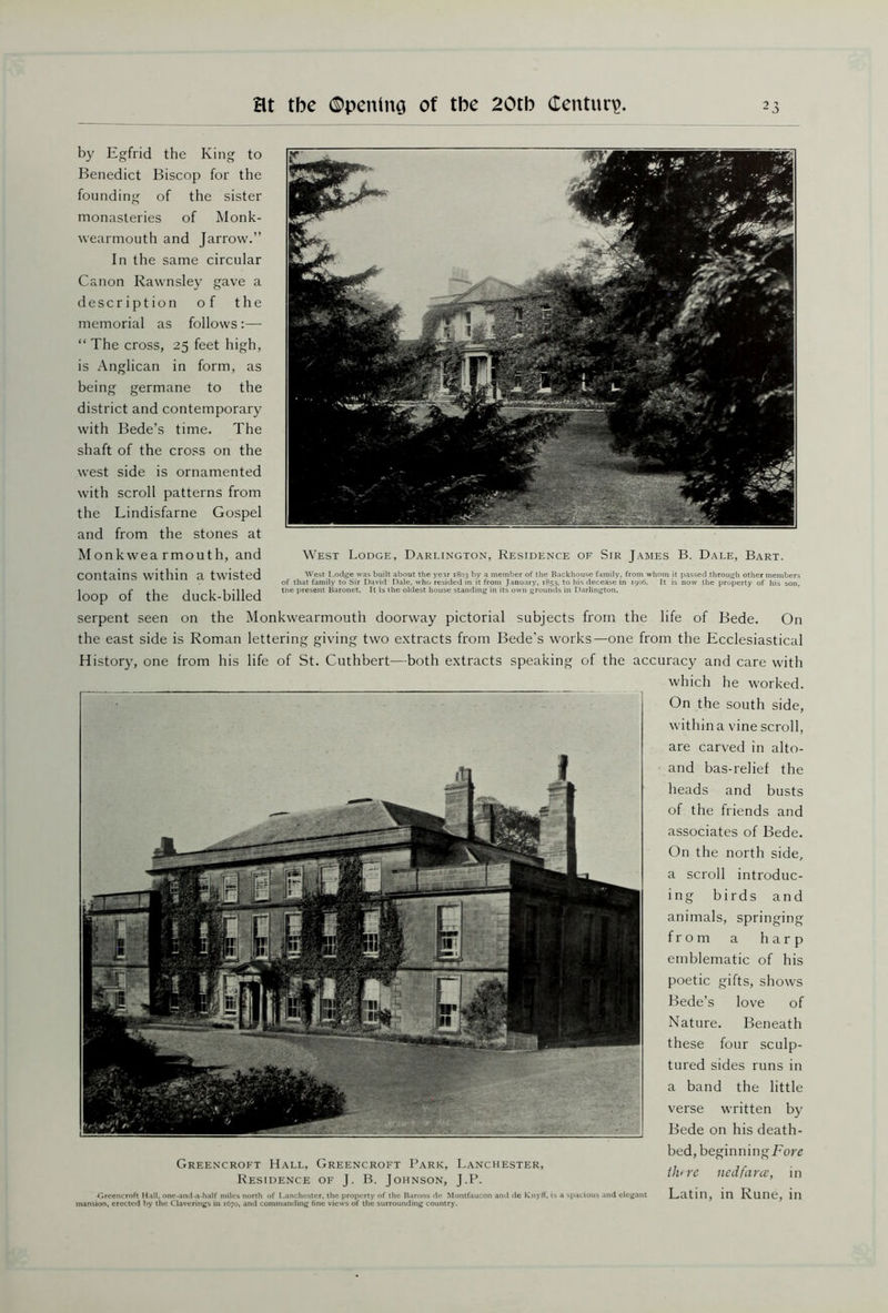 West Lodge, Darlington, Residence of Sir James B. Dale, Bart. West Lodge was built about the year 1803 by a member of the Backhouse family, from whom it passed through other members of that family to Sir David Dale, who resided in it from January, 1853. to his decease in 1906, It is now the property of his son, the present Baronet. It is the oldest house standing in its own grounds in Darlington. by Egfrid the King to Benedict Biscop for the founding of the sister monasteries of Monk- wearmouth and Jarrow.” In the same circular Canon Rawnsley gave a description of the memorial as follows :— “ The cross, 25 feet high, is Anglican in form, as being germane to the district and contemporary with Bede’s time. The shaft of the cross on the west side is ornamented with scroll patterns from the Lindisfarne Gospel and from the stones at Monkwea rmouth, and contains within a twisted loop of the duck-billed serpent seen on the Monkwearmouth doorway pictorial subjects from the life of Bede. On the east side is Roman lettering giving two extracts from Bede’s works—one from the Ecclesiastical History, one from his life of St. Cuthbert—both extracts speaking of the accuracy and care with which he worked. On the south side, within a vine scroll, are carved in alto- and bas-relief the heads and busts of the friends and associates of Bede. On the north side, a scroll introduc- ing birds and animals, springing from a harp emblematic of his poetic gifts, shows Bede’s love of Nature. Beneath these four sculp- tured sides runs in a band the little verse written by Bede on his death- bed, beginningEorg Greencroft Hall, Greencroft Park, Lanchester, ‘ . Residence of J. B. Johnson, J.P. l< 1C nCL fauc, m Tirccncroft Hall, one-and-a-half miles north of Lanchester, the property of the Barons de Montfaucon and de Knyft', is a spacious and elegant Latin, in Rune, in mansion, erected by the Claverings in 1670, and commanding fine views of the surrounding country.