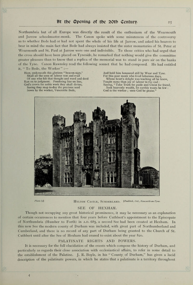 Northumbria but of all Europe was directly the result of the enthusiasm of the Wearmouth and Jarrow schoolmaster-monk. The Canon spoke with some minuteness of the controversy as to whether Bede had or had not spent the whole of his life at Jarrow, and asked his hearers to bear in mind the main fact that Bede had always insisted that the sister monasteries of St. Peter at Wearmouth and St. Paul at Jarrow were one and indivisible. To those critics who had urged that the cross should have been placed on Tyneside, he remarked that nothing would give the committee greater pleasure than to know that a replica of the memorial was to stand in pure air on the banks of the Tyne. Canon Rawnsley read the followia it, “ To Bede, the Worker” :— Here, underneath this glorious “ beacon-sign,” Shall all the sons of labour rest and read Of one who felt that thought and word and deed Ran on to judgment. Pondering line on line, God’s crown for noble work they shall divine, Seeing they reap to-day the precious seed Sown by the worker, Venerable Bede, sonnet that he had composed. He had entitled And hold him honoured still by Wear and Tyne. For this poor monk who lived laborious days, Whose heart’s delight was teaching all he knew, Taught more than joy of labour to the end : Saying, “Take Truth for guide and Christ for friend, Seek heavenly wealth, let earthly wants be few : God is the worker ; unto God be praise.” Photo i>y\ Hylton Castle, Sunderland. [Ruddock, Ltd., Newcastie-on-Tyne. SEE OF HEXHAM. Though not occupying any great historical prominence, it may be necessary as an explanation of certain occurrences to mention that four years before Cuthbert’s appointment to the Episcopate of Northumbria (Humber to Forth) in a.d. 685, a second See had been created at Hexham. In this new See the modern county of Durham was included, with great part of Northumberland and Cumberland, and there is no record of any part of Durham being granted to the Church of St. Cuthbert until after the See of Hexham had ceased to exist about the year 820. PALATINATE RIGHTS AND POWERS. It is necessary for the full elucidation of the events which compose the history of Durham, and particularly as regards their close association with ecclesiastical affairs, to refer in some detail to the establishment of the Palatine. J. R. Boyle, in his “ County of Durham,” has given a lucid description of the palatinate powers, in which he states that a palatinate is a territory throughout