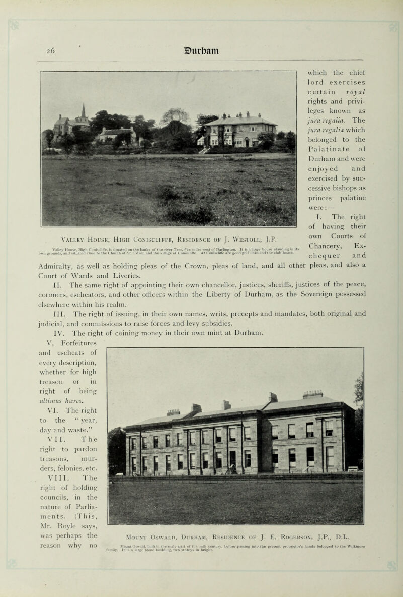 Valley House, High Coniscliffe, Residence of J. Westoll, J.P. Valley House, High Coniscliffe, is situated on the banks of the river Tees, five miles west of Darlington. It is a large house standing in its 1 grounds, and situated close to the Church of St. Edwin and the village of Coniscliffe. At Coniscliffe are good golf links and the club house. which the chief lord exercises certain royal rights and privi- leges known as jura regalia. The jura regalia which belonged to the Palatinate of Durham and were enjoyed and exercised by suc- cessive bishops as princes palatine were: — I. The right of having their own Courts of Chancery, Ex- chequer and Admiralty, as well as holding pleas of the Crown, pleas of land, and all other pleas, and also a Court of Wards and Liveries. II. The same right of appointing their own chancellor, justices, sheriffs, justices of the peace, coroners, escheators, and other officers within the Liberty of Durham, as the Sovereign possessed elsewhere within his realm. III. The right of issuing, in their own names, writs, precepts and mandates, both original and judicial, and commissions to raise forces and levy subsidies. IV. The right of coining money in their own mint at Durham. V. Forfeitures and escheats of every description, whether for high treason or in right of being ultimas lucres. VI. The right to the “ year, day and waste.” VII. The right to pardon treasons, mur- ders, felonies, etc. VIII. The right of holding councils, in the nature of Parlia- ments. (This, Mr. Boyle says, was perhaps the Mount Oswald, Durham, Residence of J. E. Rogerson, J.P., D.L. eason why no Mount Oswald, built in the early part of the 19th century, before passing into the present proprietor's hands belonged It is a large stone building. two storeys in height.