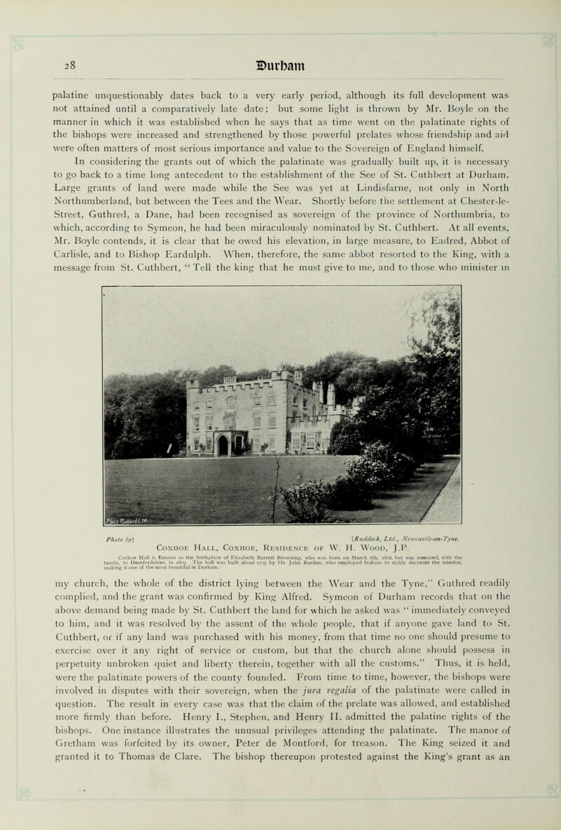 palatine unquestionably dates back to a very early period, although its full development was not attained until a comparatively late date; but some light is thrown by Mr. Boyle on the manner in which it was established when he says that as time went on the palatinate rights of the bishops were increased and strengthened by those powerful prelates whose friendship and aid were often matters of most serious importance and value to the Sovereign of England himself. In considering the grants out of which the palatinate was gradually built up, it is necessary to go back to a time long antecedent to the establishment of the See of St. Cuthbert at Durham. Large grants of land were made while the See was yet at Lindisfarne, not only in North Northumberland, but between the Tees and the Wear. Shortly before the settlement at Chester-le- Street, Guthred, a Dane, had been recognised as sovereign of the province of Northumbria, to which, according to Symeon, he had been miraculously nominated by St. Cuthbert. At all events, Mr. Boyle contends, it is clear that he owed his elevation, in large measure, to Eadred, Abbot of Carlisle, and to Bishop Eardulph. When, therefore, the same abbot resorted to the King, with a message from St. Cuthbert, “Tell the king that he must give to me, and to those who minister in Photo by] \Ruddock, Ltd., Newcastle-on-Tyne. Coxhoe Hall, Coxhoe, Residence of W. H. Wood, J.P. Coxhoe Hall is famous as the birthplace of Elizabeth Barrett Browning, who was born on March 6th, 1806, but was removed, with the family, to Herefordshire, in 1809. The hall was built about 1725 by Mr. John Burdon, who employed Italians to richly decorate the interior, making it one of the most beautiful in Durham. my church, the whole of the district lying between the Wear and the Tyne,’’ Guthred readily complied, and the grant was confirmed by King Alfred. Symeon of Durham records that on the above demand being made by St. Cuthbert the land for which he asked was “ immediately conveyed to him, and it was resolved by the assent of the whole people, that if anyone gave land to St. Cuthbert, or if any land was purchased with his money, from that time no one should presume to exercise over it any right of service or custom, but that the church alone should possess in perpetuity unbroken quiet and liberty therein, together with all the customs.” 1 hus, it is held, were the palatinate powers of the county founded. From time to time, however, the bishops were involved in disputes with their sovereign, when the jura regalia of the palatinate were called in question. The result in every case was that the claim of the prelate was allowed, and established more firmly than before. Henry I., Stephen, and Henry II. admitted the palatine rights of the bishops. One instance illustrates the unusual privileges attending the palatinate. The manor of Gretham was forfeited by its owner, Peter de Montford, for treason. The King seized it and granted it to Thomas de Clare. The bishop thereupon protested against the King’s grant as an