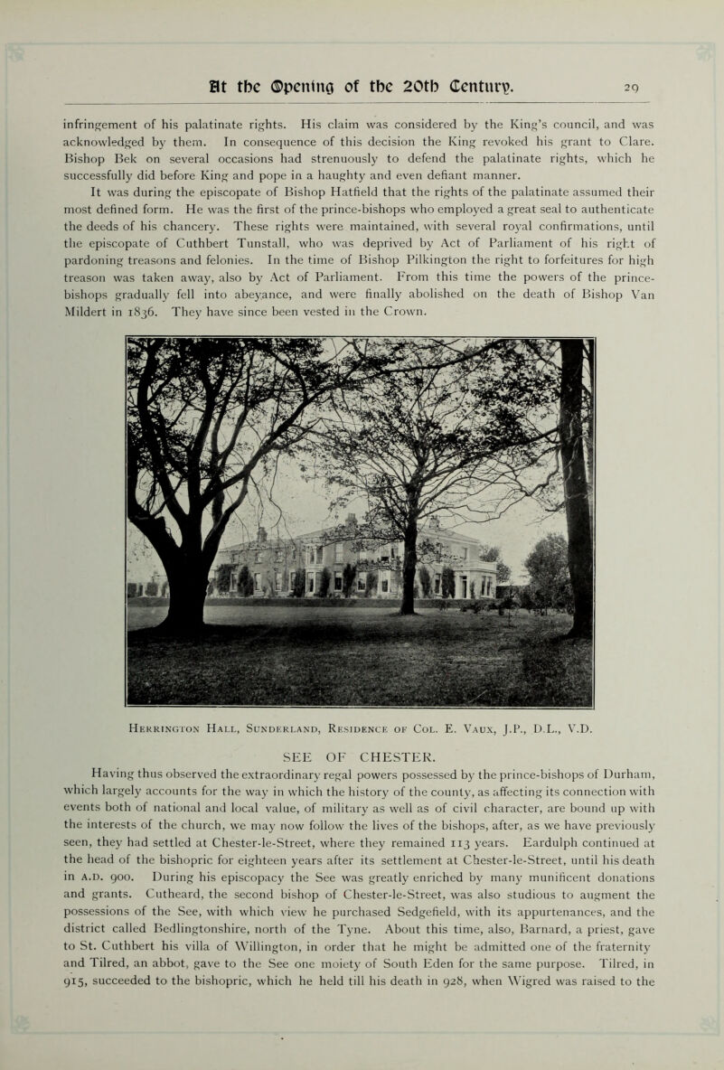 infringement of his palatinate rights. His claim was considered by the King’s council, and was acknowledged by them. In consequence of this decision the King revoked his grant to Clare. Bishop Bek on several occasions had strenuously to defend the palatinate rights, which he successfully did before King and pope in a haughty and even defiant manner. It was during the episcopate of Bishop Hatfield that the rights of the palatinate assumed their most defined form. He was the first of the prince-bishops who employed a great seal to authenticate the deeds of his chancery. These rights were maintained, with several royal confirmations, until the episcopate of Cuthbert Tunstall, who was deprived by Act of Parliament of his right of pardoning treasons and felonies. In the time of Bishop Pilkington the right to forfeitures for high treason was taken away, also by Act of Parliament. From this time the powers of the prince- bishops gradually fell into abeyance, and were finally abolished on the death of Bishop Van Mildert in 1836. They have since been vested in the Crown. Herrington Hall, Sunderland, Residence of Col. E. Vaux, J.P., D.L., V.D. SEE OF CHESTER. Having thus observed the extraordinary regal powers possessed by the prince-bishops of Durham, which largely accounts for the way in which the history of the county, as affecting its connection with events both of national and local value, of military as well as of civil character, are bound up with the interests of the church, we may now follow the lives of the bishops, after, as we have previously seen, they had settled at Chester-le-Street, where they remained 113 years. Eardulph continued at the head of the bishopric for eighteen years after its settlement at Chester-le-Street, until his death in a.d. goo. During his episcopacy the See was greatly enriched by many munificent donations and grants. Cutheard, the second bishop of Chester-le-Street, was also studious to augment the possessions of the See, with which view he purchased Sedgefield, with its appurtenances, and the district called Bedlingtonshire, north of the Tyne. About this time, also, Barnard, a priest, gave to St. Cuthbert his villa of Willington, in order that he might be admitted one of the fraternity and Tilred, an abbot, gave to the See one moiety of South Eden for the same purpose. Tilred, in 915, succeeded to the bishopric, which he held till his death in 928, when Wigred was raised to the
