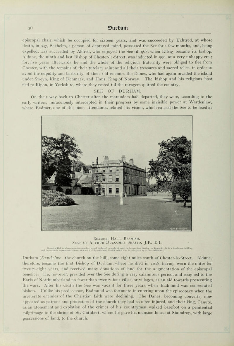 episcopal chair, which he occupied for sixteen years, and was succeeded by Uchtred, at whose death, in 947, Sexhelm, a person of depraved mind, possessed the See for a few months, and, being expelled, was succeeded by Aldred, who enjoyed the See till 968, when Elfsig became its bishop. Aldune, the ninth and last Bishop of Chester-le-Street, was inducted in 990, at a very unhappy era ; for, five years afterwards, he and the whole of the religious fraternity were obliged to flee from Chester, with the remains of their tutelary saint and all their treasures and sacred relics, in order to avoid the cupidity and barbarity of their old enemies the Danes, who had again invaded the island under Sweyn, King of Denmark, and Hans, King of Norway. The bishop and his religious host fled to Ripon, in Yorkshire, where they rested till the ravagers quitted the country. SEE OF DURHAM. On their way back to Chester after the marauders had departed, they were, according to the early writers, miraculously intercepted in their progress by some invisible power at Wardenlaw, where Eadmer, one of the pious attendants, related his vision, which caused the See to be fixed at Beamish Hall, Beamish, Seat of Arthur Duncomme Shafto, J.P., D.L. Beamish Hall is a large mansion standing in well timbered grounds, situated in the parish of Stanley, or Beamish. It is a handsome building, and the estate is in pleasant contrast with much of the adjoining district, which is so largely given up to the coal industry. Durham (Dun-holme —the church on the hill), some eight miles south of Chester-le-Street. Aldune, therefore, became the first Bishop of Durham, where he died in 1018, having worn the mitre for twenty-eight years, and received many donations of land for the augmentation of the episcopal benefice. He, however, presided over the See during a very calamitous period, and resigned to the Earls of Northumberland no fewer than twenty-four villas, or villages, as an aid towards prosecuting the wars. After his death the See was vacant for three years, when Eadmund was consecrated bishop. Unlike his predecessor, Eadmund was fortunate in entering upon the episcopacy when the inveterate enemies of the Christian faith were declining. The Danes, becoming converts, now appeared as patrons and protectors of the church they had so often injured, and their king, Canute, as an atonement and expiation of the crimes of his countrymen, walked barefoot on a penitential pilgrimage to the shrine of St. Cuthbert, where he gave his mansion-house at Staindrop, with large possessions of land, to the church.