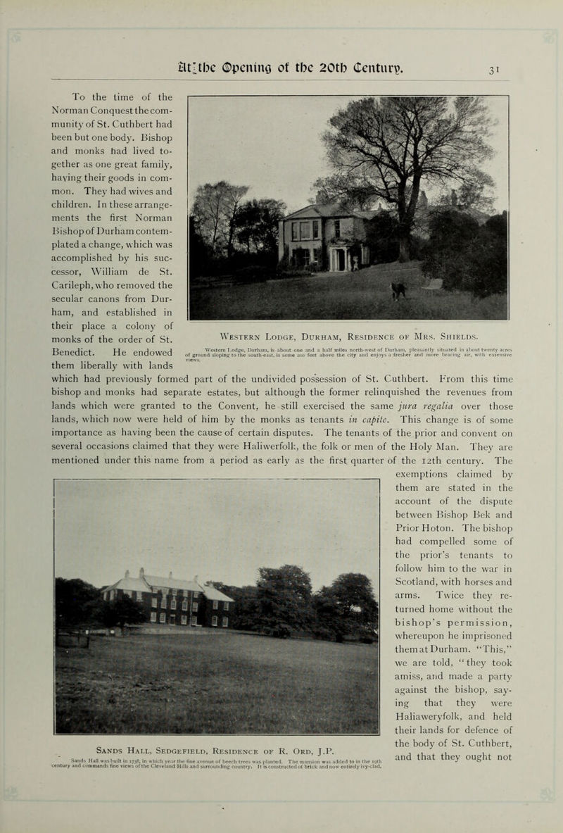 To the time of the Norman Conquest the com- munity of St. Cuthbert had been but one body. Bishop and monks had lived to- gether as one great family, having their goods in com- mon. They had wives and children. In these arrange- ments the first Norman Bishopof Durham contem- plated a change, which was accomplished by his suc- cessor, William de St. Carileph,who removed the secular canons from Dur- ham, and established in their place a colony of monks of the order of St. Benedict. Western Lodge, Durham, Residence of Mrs. Shields. H~ on rl n\xroH Western I.odge, Durham, is about one and a half miles north-west of Durham, pleasantly situated in about twenty acres C cIKJUWcU of ground sloping to the south-east, is some 200 feet above the city and enjoys a fresher and more bracing air, with extensive them liberally with lands which had previously formed part of the undivided possession of St. Cuthbert. From this time bishop and monks had separate estates, but although the former relinquished the revenues from lands which were granted to the Convent, he still exercised the same jura regalia over those lands, which now were held of him by the monks as tenants in capite. This change is of some importance as having been the cause of certain disputes. The tenants of the prior and convent on several occasions claimed that they were Haliwerfolk, the folk or men of the Holy Man. They are mentioned under this name from a period as early as the first quarter of the 12th century. The exemptions claimed by them are stated in the account of the dispute between Bishop Bek and Prior Hoton. The bishop had compelled some of the prior’s tenants to follow him to the war in Scotland, with horses and arms. Twice they re- turned home without the bishop's permission, whereupon he imprisoned them at Durham. “This,” we are told, “they took amiss, and made a party against the bishop, say- ing that they were Haliaweryfolk, and held their lands for defence of the body of St. Cuthbert, Sands Hall, Sedgefield, Residence of R. Ord, J.P. ^ that thev outfit not Sands Hall was built in 1738, in which year the fine avenue of beech trees was planted. The mansion was added to in the 19th ^ ^ century and commands fine views of the Cleveland Hills and surrounding country. It is constructed of brick and now entirely ivy-clad.