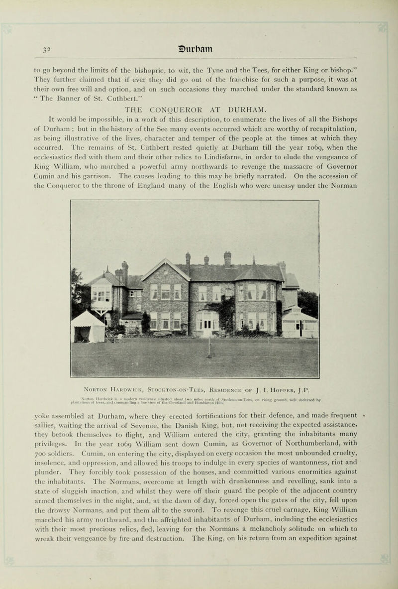 to go beyond the limits of the bishopric, to wit, the Tyne and the Tees, for either King or bishop.” They further claimed that if ever they did go out of the franchise for such a purpose, it was at their own freewill and option, and on such occasions they marched under the standard known as “ The Banner of St. Cuthbert.” THE CONQUEROR AT DURHAM. It would be impossible, in a work of this description, to enumerate the lives of all the Bishops of Durham ; but in the history of the See many events occurred which are worthy of recapitulation, as being illustrative of the lives, character and temper of the people at the times at which they occurred. The remains of St. Cuthbert rested quietly at Durham till the year 1069, when the ecclesiastics tied with them and their other relics to Lindisfarne, in order to elude the vengeance of King William, who marched a powerful army northwards to revenge the massacre of Governor Cumin and his garrison. The causes leading to this may be briefly narrated. On the accession of the Conqueror to the throne of England many of the English who were uneasy under the Norman Norton Hardwick, Stockton-on-Tees, Residence of J. I. Hopper, J.P. Norton Hardwick is a modern residence situated about two miles north of Stockton-on-Tees, on rising ground, well sheltered by plantations of trees, and commanding a fine view of the Cleveland and Hambleton Hills. yoke assembled at Durham, where they erected fortifications for their defence, and made frequent sallies, waiting the arrival of Sevenoe, the Danish King, but, not receiving the expected assistance, they betook themselves to flight, and William entered the city, granting the inhabitants many privileges. In the year 1069 William sent down Cumin, as Governor of Northumberland, with 700 soldiers. Cumin, on entering the city, displayed on every occasion the most unbounded cruelty, insolence, and oppression, and allowed his troops to indulge in every species of wantonness, riot and plunder. They forcibly took possession of the houses, and committed various enormities against the inhabitants. The Normans, overcome at length with drunkenness and revelling, sank into a state of sluggish inaction, and whilst they were off their guard the people of the adjacent country armed themselves in the night, and, at the dawn of day, forced open the gates of the city, fell upon the drowsy Normans, and put them all to the sword. To revenge this cruel carnage, King William marched his army northward, and the affrighted inhabitants of Durham, including the ecclesiastics with their most precious relics, fled, leaving for the Normans a melancholy solitude on which to wreak their vengeance by fire and destruction. The King, on his return from an expedition against