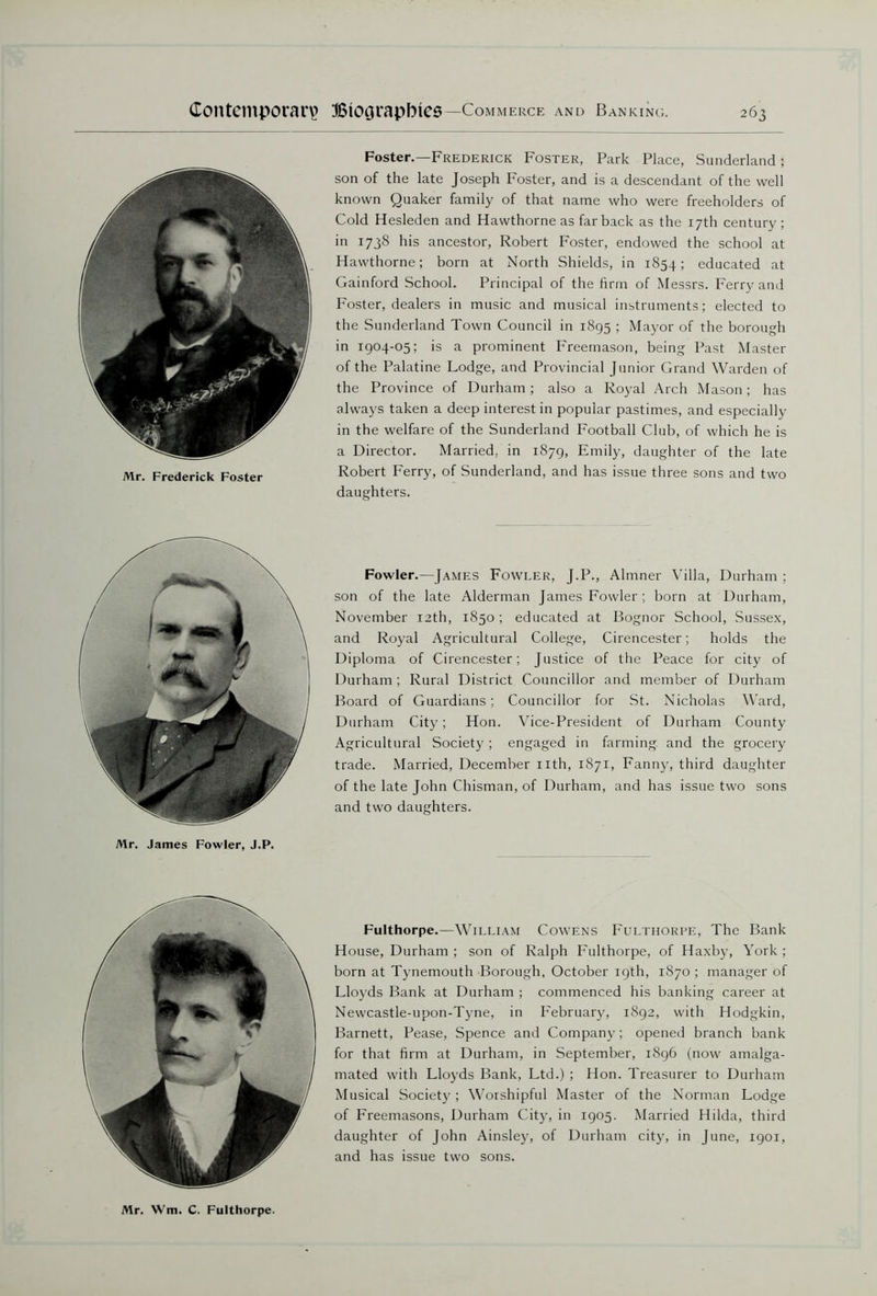 Mr. Frederick Foster Foster.—Frederick Foster, Park Place, Sunderland; son of the late Joseph Foster, and is a descendant of the well known Quaker family of that name who were freeholders of Cold Hesleden and Hawthorne as far back as the 17th century; in 1738 his ancestor, Robert Foster, endowed the school at Hawthorne; born at North Shields, in 1854; educated at Gainford School. Principal of the firm of Messrs. Ferry and Foster, dealers in music and musical instruments; elected to the Sunderland Town Council in 1895 ; Mayor of the borough in 1904-05; is a prominent Freemason, being Past Master of the Palatine Lodge, and Provincial Junior Grand Warden of the Province of Durham; also a Royal Arch Mason; has always taken a deep interest in popular pastimes, and especially in the welfare of the Sunderland Football Club, of which he is a Director. Married, in 1879, Emily, daughter of the late Robert Ferry, of Sunderland, and has issue three sons and two daughters. Mr. James Fowler, J.P. Fowler.—James Fowler, J.P., Almner Villa, Durham ; son of the late Alderman James Fowler; born at Durham, November 12th, 1850; educated at Bognor School, Sussex, and Royal Agricultural College, Cirencester; holds the Diploma of Cirencester; Justice of the Peace for city of Durham ; Rural District Councillor and member of Durham Board of Guardians ; Councillor for St. Nicholas Ward, Durham City; Hon. Vice-President of Durham County Agricultural Society; engaged in farming and the grocery trade. Married, December nth, 1871, Fanny, third daughter of the late John Chisman, of Durham, and has issue two sons and two daughters. Fulthorpe.—William Cowens Fulthorpe, The Bank House, Durham ; son of Ralph Fulthorpe, of Haxby, York ; born at Tynemouth Borough, October 19th, 1870 ; manager of Lloyds Bank at Durham ; commenced his banking career at Newcastle-upon-Tyne, in February, 1892, with Hodgkin, Barnett, Pease, Spence and Company; opened branch bank for that firm at Durham, in September, 1896 (now amalga- mated with Lloyds Bank, Ltd.) ; Hon. Treasurer to Durham Musical Society; Worshipful Master of the Norman Lodge of Freemasons, Durham City, in 1905. Married Hilda, third daughter of John Ainsley, of Durham city, in June, 1901, and has issue two sons. Mr. Wm. C. Fulthorpe.