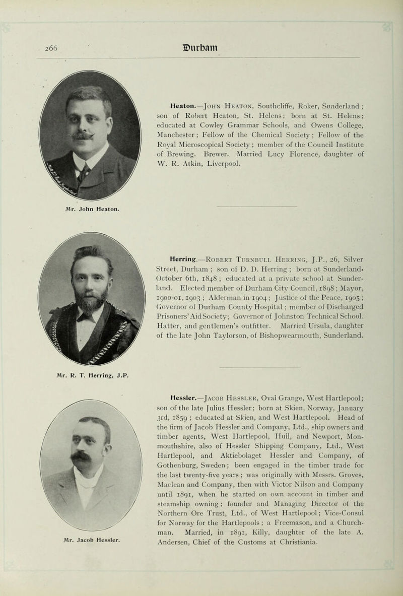 Mr. John Heaton. Heaton.—John Heaton, Southcliffe, Roker, Sunderland ; son of Robert Heaton, St. Helens; born at St. Helens; educated at Cowley Grammar Schools, and Owens College, Manchester; Fellow of the Chemical Society ; Fellow of the Royal Microscopical Society ; member of the Council Institute of Brewing. Brewer. Married Lucy Florence, daughter of W. R. Atkin, Liverpool. Herring-—Robert Turnbull Herring, J.P., 26, Silver Street, Durham ; son of D. D. Herring ; born at Sunderland* October 6th, 1848 ; educated at a private school at Sunder- land. Elected member of Durham City Council, 1898 ; Mayor, 1900-01,1903 ; Alderman in 1904 ; Justice of the Peace, 1905 ; Governor of Durham County Hospital ; member of Discharged Prisoners’Aid Society; Governor of Johnston Technical School. Hatter, and gentlemen’s outfitter. Married Ursula, daughter of the late John Taylorson, of Bishopwearmouth, Sunderland. Mr. R. T. Herring, J.P. Mr. Jacob Hessler. Hessler.—Jacob Hessler, Oval Grange, West Hartlepool; son of the late Julius Hessler; born at Skien, Norway, January 3rd, 1859 > educated at Skien, and West Hartlepool. Head of the firm of Jacob Hessler and Company, Ltd., ship owners and timber agents, West Hartlepool, Hull, and Newport, Mon- mouthshire, also of Hessler Shipping Company, Ltd., West Hartlepool, and Aktiebolaget Hessler and Company, of Gothenburg, Sweden ; been engaged in the timber trade for the last twenty-five years ; was originally with Messrs. Groves, Maclean and Company, then with Victor Nilson and Company until 1891, when he started on own account in timber and steamship owning; founder and Managing Director of the Northern Ore Trust, Ltd., of West Hartlepool; Vice-Consul for Norway for the Hartlepools ; a Freemason, and a Church- man. Married, in 1891, Killy, daughter of the late A. Andersen, Chief of the Customs at Christiania.