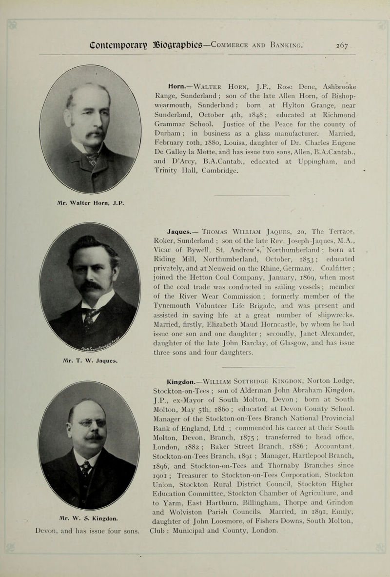 Mr. Walter Horn, J.P. Mr. T. W. Jaques. Mr. W. S. Kingdon. Devon, and has issue four sons. Horn.—Walter Horn, J.P., Rose Dene, Ashbrooke Range, Sunderland ; son of the late Allen Horn, of Bishop- wearmouth, Sunderland; born at Hylton Grange, near Sunderland, October 4th, 1848; educated at Richmond Grammar School. Justice of the Peace for the county of Durham ; in business as a glass manufacturer. Married, February 10th, 1880, Louisa, daughter of Dr. Charles Eugene De Galley la Motte, and has issue two sons, Allen, B.A.Cantab., and D’Arcy, B.A.Cantab., educated at Uppingham, and Trinity Hall, Cambridge. Jaques.— Thomas William Jaques, 20, The Terrace, Roker, Sunderland ; son of the late Rev. Joseph Jaques, M.A., Vicar of Bywell, St. Andrew’s, Northumberland ; born at Riding Mill, Northumberland, October, 1853 ; educated privately, and at Neuweid on the Rhine, Germany. Coalfitter ; joined the Hetton Coal Company, January, 1869, when most of the coal trade was conducted in sailing vessels ; member of the River Wear Commission ; formerly member of the Tynemouth Volunteer Life Brigade, and was present and assisted in saving life at a great number of shipwrecks. Married, firstly, Elizabeth Maud Horncastle, by whom he had issue one son and one daughter; secondly, Janet Alexander, daughter of the late John Barclay, of Glasgow, and has issue three sons and four daughters. Kingdon.—William Sottridge Kingdon, Norton Lodge, Stockton-on-Tees ; son of Alderman John Abraham Kingdon, J.P., ex-Mayor of South Molton, Devon ; born at South Molton, May 5th, i860 ; educated at Devon County School. Manager of the Stockton-on-Tees Branch National Provincial Bank of England, Ltd. ; commenced his career at their South Molton, Devon, Branch, 1875 ; transferred to head office, London, 1882 ; Baker Street Branch, 1886 ; Accountant, Stockton-on-Tees Branch, 1891 ; Manager, Hartlepool Branch, 1896, and Stockton-on-Tees and Thornaby Branches since 1901 ; Treasurer to Stockton-on-Tees Corporation, Stockton Union, Stockton Rural District Council, Stockton Higher Education Committee, Stockton Chamber of Agriculture, and to Yarm, East Hartburn, Billingham, Thorpe and Grindon and Wolviston Parish Councils. Married, in 1891, Emily, daughter of John Loosmore, of Fishers Downs, South Molton, Club : Municipal and County, London.
