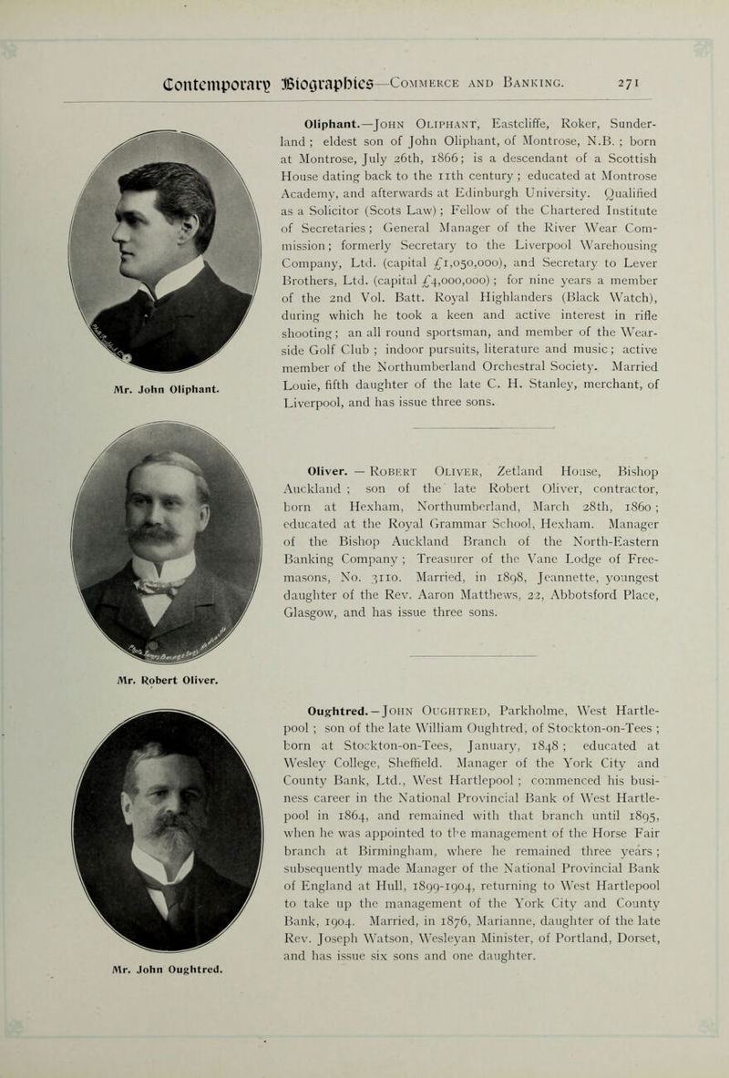 Mr. John Oliphant. Mr. Robert Oliver. Oliphant.—John Oliphant, Eastcliffe, Roker, Sunder- land ; eldest son of John Oliphant, of Montrose, N.B. ; born at Montrose, July 26th, 1866; is a descendant of a Scottish House dating back to the nth century ; educated at Montrose Academy, and afterwards at Edinburgh University. Qualified as a Solicitor (Scots Law) ; Fellow of the Chartered Institute of Secretaries; General Manager of the River Wear Com- mission; formerly Secretary to the Liverpool Warehousing Company, Ltd. (capital £1,050,000), and Secretary to Lever Brothers, Ltd. (capital £4,000,000) ; for nine years a member of the 2nd Vol. Batt. Royal Highlanders (Black Watch), during which he took a keen and active interest in rifle shooting; an all round sportsman, and member of the Wear- side Golf Club ; indoor pursuits, literature and music; active member of the Northumberland Orchestral Society. Married Louie, fifth daughter of the late C. H. Stanley, merchant, of Liverpool, and has issue three sons. Oliver. — Robert Oliver, Zetland House, Bishop Auckland ; son of the late Robert Oliver, contractor, born at Hexham, Northumberland, March 28th, i860 ; educated at the Royal Grammar School, Hexham. Manager of the Bishop Auckland Branch of the North-Eastern Banking Company ; Treasurer of the Vane Lodge of Free- masons, No. 3110. Married, in 1898, Jeannette, youngest daughter of the Rev. Aaron Matthews, 32, Abbotsford Place, Glasgow, and has issue three sons. Oughtred. —John Oughtred, Parkholme, West Hartle- pool ; son of the late William Oughtred, of Stockton-on-Tees ; born at Stockton-on-Tees, January, 1848 ; educated at Wesley College, Sheffield. Manager of the York City and County Bank, Ltd., West Hartlepool ; commenced his busi- ness career in the National Provincial Bank of West Hartle- pool in 1864, and remained with that branch until 1895, when he was appointed to the management of the Horse Fair branch at Birmingham, where he remained three years ; subsequently made Manager of the National Provincial Bank of England at Hull, 1899-1904, returning to West Hartlepool to take up the management of the York City and County Bank, 1904. Married, in 1876, Marianne, daughter of the late Rev. Joseph Watson, Wesleyan Minister, of Portland, Dorset, and has issue six sons and one daughter. Mr. John Oughtred.