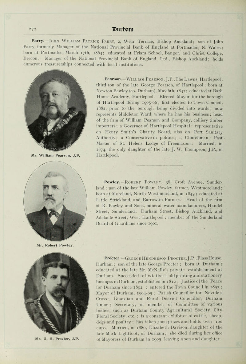 Parry.—John William Patrick Parry, 2, Wear Terrace, Bishop Auckland; son of John Parry, formerly Manager of the National Provincial Bank of England at Portmadoc, N. Wales ; born at Portmadoc, March 17th, 1864; educated at Friars School, Bangor, and Christ College, Brecon. Manager of the National Provincial Bank of England, Ltd., Bishop Auckland ; holds numerous treasurerships connected with local institutions. Mr. William Pearson, J.P. Mr. Robert Powley. Pearson.—William Pearson, J.P.,The Lawns, Hartlepool; third son of the late George Pearson, of Hartlepool ; born at Newton Bewley (co. Durham), May 6th, 1847; educated at Bath House Academy, Hartlepool. Elected Mayor for the borough of Hartlepool during 1905-06 ; first elected to Town Council, 1882, prior to the borough being divided into wards; now represents Middleton Ward, where he has his business; head of the firm of William Pearson and Company, colliery timber importers; a Governor of Hartlepool Hospital ; representative on Henry Smith’s Charity Board, also on Port Sanitary Authority; a Conservative in politics-; a Churchman; Past Master of St. Helens Lodge of Freemasons. Married, in 1874, the only daughter of the late J. W. Thompson, J.P., of Hartlepool. Powley. —Robert Powley, 38, Croft Avenue, Sunder- land ; son of the late William Powley, farmer, Westmoreland; born at Moreland, North Westmoreland, in 1842 ; educated at Little Strickland, and Barrow-in-Furness. Head of the firm of R. Powley and Sons, mineral water manufacturers, Handel Street, Sunderland; Durham Street, Bishop Auckland, and Adelaide Street, West Hartlepool ; member of the Sunderland Board of Guardians since 1901. Procter.—George Henderson Procter,J.P.,FlassHouse, Durham ; son of the late George Procter ; born at Durham ; educated at the late Mr. McNally’s private establishment at Durham. Succeeded, to his father’s old printing and stationery business in Durham, established in 1812 ; Justice of the Peace for Durham since 1892 ; entered the Town Council in 1897 ; Mayor of Durham, 1904-05 ; Parish Councillor for Neville’s Cross ; Guardian and Rural District Councillor, Durham Union ; Secretary, or member of Committee of various bodies, such as Durham County Agricultural Society, City Floral Society, etc. ; is a constant exhibitor of cattle, sheep, dogs and poultry ; has taken 5000 prizes and holds over 100 cups. Married, in 1880, Elizabeth Davison, daughter of the late Mark Lightfoot, of Durham; she died during her office of Mayoress of Durham in 1905, leaving a son and daughter. Mr. Q. H. Procter, J.P.