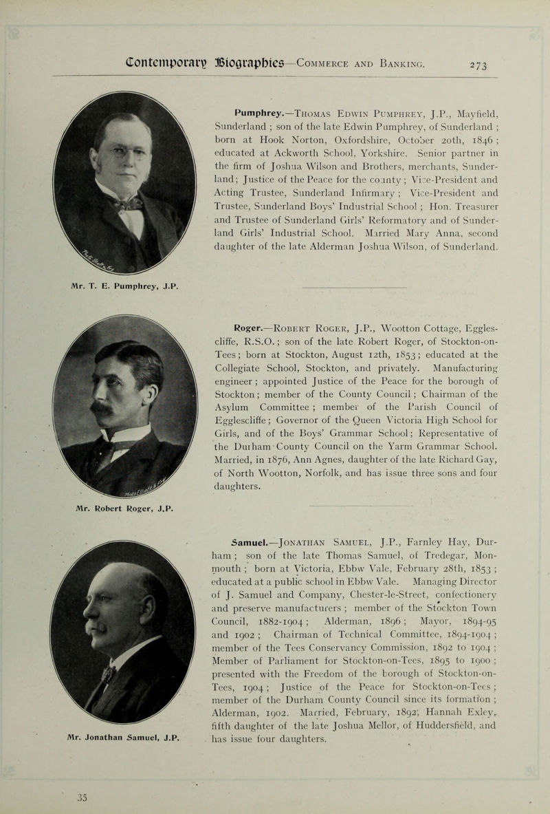Mr. T. E. Pumphrey, J.P. Pumphrey.—Thomas Edwin Pumphrey, J.P., Mayfield, Sunderland ; son of the late Edwin Pumphrey, of Sunderland ; born at Hook Norton, Oxfordshire, October 20th, 1846 ; educated at Ackworth School, Yorkshire. Senior partner in the firm of Joshua Wilson and Brothers, merchants, Sunder- land; Justice of the Peace for the county; Vice-President and Acting Trustee, Sunderland Infirmary ; Vice-President and Trustee, Sunderland Boys’ Industrial School ; Hon. Treasurer and Trustee of Sunderland Girls’ Reformatory and of Sunder- land Girls’ Industrial School. Married Mary Anna, second daughter of the late Alderman Joshua Wilson, of Sunderland. Mr. Robert Roger, J.P. Roger.—Robert Roger, J.P., Wootton Cottage, Eggles- cliffe, R.S.O.; son of the late Robert Roger, of Stockton-on- Tees; born at Stockton, August 12th, 1853; educated at the Collegiate School, Stockton, and privately. Manufacturing engineer; appointed Justice of the Peace for the borough of Stockton ; member of the County Council ; Chairman of the Asylum Committee ; member of the Parish Council of Egglescliffe; Governor of the Queen Victoria High School for Girls, and of the Boys’ Grammar School; Representative of the Durham■ County Council on the Yarm Grammar School. Married, in 1876, Ann Agnes, daughter of the late Richard Gay, of North Wootton, Norfolk, and has issue three sons and four daughters. Samuel.—Jonathan Samuel, J.P., Farnley Hay, Dur- ham ; son of the late Thomas Samuel, of Tredegar, Mon- mouth ; born at Victoria, Ebbw Vale, February 28th, 1853 ; educated at a public school in Ebbw Vale. Managing Director of J. Samuel and Company, Chester-le-Street, confectionery and preserve manufacturers ; member of the Stockton Town Council, 1882-1904 ; Alderman, 1896 ; Mayor, 1894-95 and 1902 ; Chairman of Technical Committee, 1894-1904 ; member of the Tees Conservancy Commission, 1892 to 1904 ; Member of Parliament for Stockton-on-Tees, 1895 to 1900 ; presented with the Freedom of the borough of Stockton-on- Tees, 1904; Justice of the Peace for Stockton-on-Tees; member of the Durham County Council since its formation ; Alderman, 1902. Married, February, 1892; Hannah Exley,. fifth daughter of the late Joshua Mellor, of Huddersfield, and has issue four daughters. 35