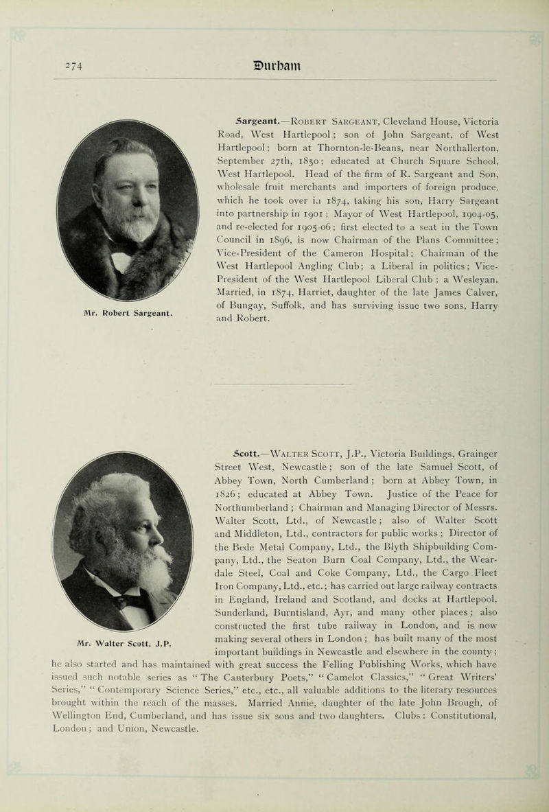 Mr. Robert Sargeant. Sargeant.—Robert Sargeant, Cleveland House, Victoria Road, West Hartlepool ; son of John Sargeant, of West Hartlepool; born at Thornton-le-Beans, near Northallerton, September 27th, 1850; educated at Church Square School, West Hartlepool. Head of the firm of R. Sargeant and Son, wholesale fruit merchants and importers of foreign produce, which he took over i.i 1874, taking his son, Harry Sargeant into partnership in igoi ; Mayor of West Hartlepool, 1904-05, and re-elected for 1905 06; first elected to a seat in the Town Council in 1896, is now Chairman of the Plans Committee ; Vice-President of the Cameron Hospital; Chairman of the West Hartlepool Angling Club; a Liberal in politics; Vice- President of the West Hartlepool Liberal Club ; a Wesleyan. Married, in 1874, Harriet, daughter of the late James Calver, of Bungay, Suffolk, and has surviving issue two sons, Harry and Robert. Scott.—Walter Scott, J.P., Victoria Buildings, Grainger Street West, Newcastle; son of the late Samuel Scott, of Abbey Town, North Cumberland ; born at Abbey Town, in 1826; educated at Abbey Town. Justice of the Peace for Northumberland ; Chairman and Managing Director of Messrs. Walter Scott, Ltd., of Newcastle; also of Walter Scott and Middleton, Ltd., contractors for public works ; Director of the Bede Metal Company, Ltd., the Blyth Shipbuilding Com- pany, Ltd., the Seaton Burn Coal Company, Ltd., the Wear- dale Steel, Coal and Coke Company, Ltd., the Cargo Fleet Iron Company, Ltd., etc.; has carried out large railway contracts in England, Ireland and Scotland, and docks at Hartlepool, Sunderland, Burntisland, Ayr, and many other places; also constructed the first tube railway in London, and is now making several others in London ; has built many of the most important buildings in Newcastle and elsew'here in the county; he also started and has maintained with great success the Felling Publishing Works, which have issued such notable series as “ The Canterbury Poets,” “ Camelot Classics,” “ Great Writers’ Series,” “ Contemporary Science Series,” etc., etc., all valuable additions to the literary resources brought within the reach of the masses. Married Annie, daughter of the late John Brough, of Wellington End, Cumberland, and has issue six sons and two daughters. Clubs : Constitutional, London; and Union, Newcastle. Mr. Walter Scott, J.P.