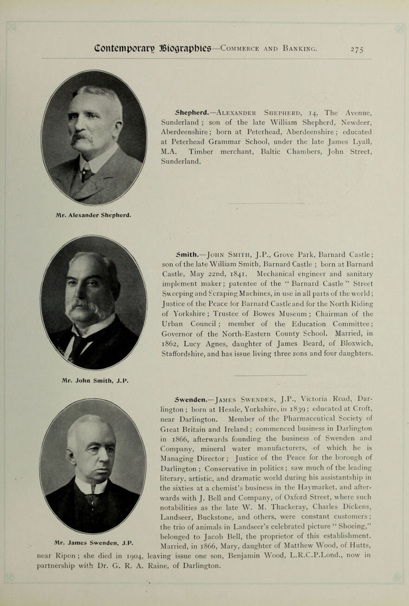 Mr. Alexander Shepherd. Shepherd.—Alexander Shepherd, 14, The Avenue, Sunderland ; son of the late William Shepherd, Newdeer, Aberdeenshire; born at Peterhead, Aberdeenshire; educated at Peterhead Grammar School, under the late James Lyall, M.A. Timber merchant, Baltic Chambers, John Street, Sunderland. Mr. John Smith, J.P. Smith.—John Smith, J.P., Grove Park, Barnard Castle; son of the late William Smith, Barnard Castle ; born at Barnard Castle, May 22nd, 1841. Mechanical engineer and sanitary implement maker; patentee of the “Barnard Castle” Street Sw eeping and Scraping Machines, in use in all parts of the world ; Justice of the Peace for Barnard Castleand for the North Riding of Yorkshire; Trustee of Bowes Museum; Chairman of the Urban Council; member of the Education Committee; Governor of the North-Eastern County School. Married, in 1862, Lucy Agnes, daughter of James Beard, of Bloxwich, Staffordshire, and has issue living three sons and four daughters. Mr. James Swenden, near Ripon ; she died in partnership with Dr. G. Swenden.—James Swenden, J.P., Victoria Road, Dar- lington ; born at Hessle, Yorkshire, in 1839 ; educated at C roft, near Darlington. Member of the Pharmaceutical Society of Great Britain and Ireland; commenced business in Darlington in 1866, afterwards founding the business of Swenden and Company, mineral water manufacturers, of which he is Managing Director; Justice of the Peace for the borough of Darlington ; Conservative in politics; saw much of the leading literary, artistic, and dramatic world during his assistantship in the sixties at a chemist’s business in the Haymarket, and after- wards with J. Bell and Company, of Oxford Street, where such notabilities as the late W. M. Thackeray, Charles Dickens, Landseer, Buckstone, and others, were constant customers ; the trio of animals in Landseer's celebrated picture “ Shoeing,” belonged to Jacob Bell, the proprietor of this establishment. Married, in 1866, Mary, daughter of Matthew Wood, of Hutts, 1904, leaving issue one son, Benjamin Wood, L.R.C.P.Lond., now in R. A. Raine, of Darlington.
