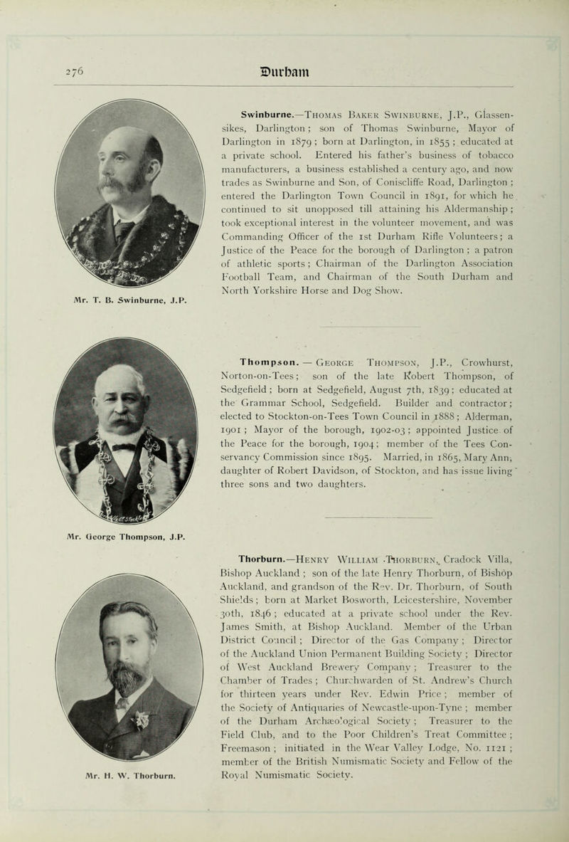 Mr. T. B. Swinburne, J.P. Swinburne.—Thomas Baker Swinburne, J.P., Glassen- sikes, Darlington; son of Thomas Swinburne, Mayor of Darlington in 1879 ; born at Darlington, in 1855 ; educated at a private school. Entered his father’s business of tobacco manufacturers, a business established a century ago, and now trades as Swinburne and Son, of Coniscliffe Road, Darlington ; entered the Darlington Town Council in 1891, for which he continued to sit unopposed till attaining his Aldermanship ; took exceptional interest in the volunteer movement, and was Commanding Officer of the 1st Durham Rifle Volunteers; a Justice of the Peace for the borough of Darlington; a patron of athletic sports; Chairman of the Darlington Association Football Team, and Chairman of the South Durham and North Yorkshire Horse and Dog Show. Mr. George Thompson, J.P. Thompson. — George Thompson, J.P., Crowhurst, Norton-on-Tees; son of the late Ivobert Thompson, of Sedgefield ; born at Sedgefield, August 7th, 1S39 ; educated at the Grammar School, Sedgefield. Builder and contractor; elected to Stockton-on-Tees Town Council in 1888; Alderman, 1901; Mayor of the borough, 1902-03; appointed Justice of the Peace for the borough, 1904; member of the Tees Con- servancy Commission since 1895. Married, in 1865, Mary Ann, daughter of Robert Davidson, of Stockton, and has issue living three sons and two daughters. Mr. H. W. Thorburn. Thorburn.—Henry William -Thorburn,. Cradock Villa, Bishop Auckland ; son of the late Henry Thorburn, of Bishop Auckland, and grandson of the Rev. Dr. Thorburn, of South Shields; born at Market Bosworth, Leicestershire, November 30th, 1846 ; educated at a private school under the Rev. James Smith, at Bishop Auckland. Member of the Urban District Council ; Director of the Gas Company ; Director of the Auckland Union Permanent Building Society ; Director of West Auckland Brewery Company; Treasurer to the Chamber of Trades ; Churchwarden of St. Andrew’s Church for thirteen years under Rev. Edwin Price ; member of the Society of Antiquaries of Newcastle-upon-Tyne ; member of the Durham Archaeological Society ; Treasurer to the Field Club, and to the Poor Children’s Treat Committee ; Freemason ; initiated in the Wear Valley Lodge, No. 1121 ; member of the British Numismatic Society and Fellow of the Roval Numismatic Society.