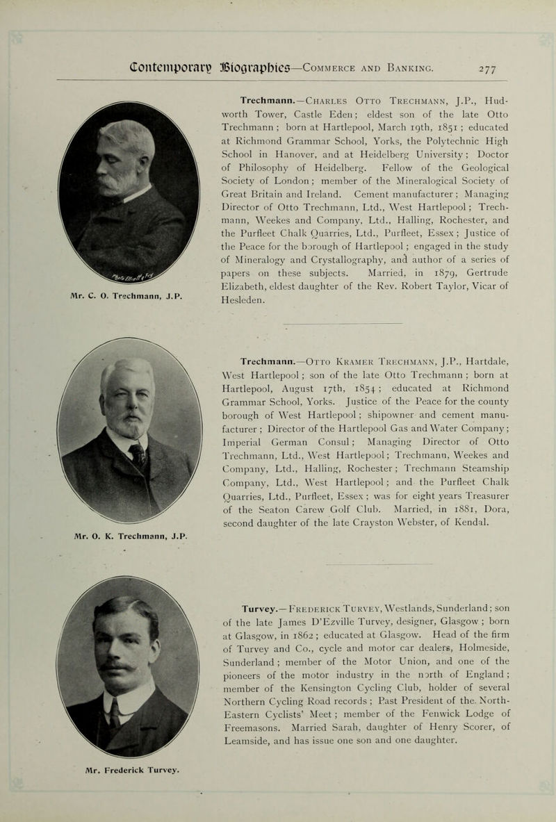 Mr. C. O. Trechmann, J.P. Trechmann.—Charles Otto Trechmann, J.P., Hud- worth Tower, Castle Eden; eldest son of the late Otto Trechmann ; born at Hartlepool, March igth, 1851 ; educated at Richmond Grammar School, Yorks, the Polytechnic High School in Hanover, and at Heidelberg University; Doctor of Philosophy of Heidelberg. Fellow of the Geological Society of London; member of the Mineralogical Society of Great Britain and Ireland. Cement manufacturer; Managing Director of Otto Trechmann, Ltd., West Hartlepool; Trech- mann, Weekes and Company, Ltd., Hailing, Rochester, and the Purfleet Chalk Quarries, Ltd., Purfleet, Essex; Justice of the Peace for the borough of Hartlepool ; engaged in the study of Mineralogy and Crystallography, and author of a series of papers on these subjects. Married, in 1879, Gertrude Elizabeth, eldest daughter of the Rev. Robert Taylor, Vicar of Hesleden. Mr. O. K. Trechmann, J.P. Trechmann.—Otto Kramer Trechmann, J.P., Hartdale, West Hartlepool; son of the late Otto Trechmann; born at Hartlepool, August 17th, 1854 ; educated at Richmond Grammar School, Yorks. Justice of the Peace for the county borough of West Hartlepool ; shipowner and cement manu- facturer ; Director of the Hartlepool Gas and Water Company; Imperial German Consul; Managing Director of Otto Trechmann, Ltd., West Hartlepool; Trechmann, Weekes and Company, Ltd., Hailing, Rochester; Trechmann Steamship Company, Ltd., West Hartlepool ; and the Purfleet Chalk Quarries, Ltd., Purfleet, Essex; was for eight years Treasurer of the Seaton Carew Golf Club. Married, in 1881, Dora, second daughter of the late Crayston Webster, of Kendal. Turvey.—Frederick Turvey, Westlands, Sunderland ; son of the late James D’Ezville Turvey, designer, Glasgow ; born at Glasgow, in 1862 ; educated at Glasgow. Head of the firm of Turvey and Co., cycle and motor car dealers, Holmeside, Sunderland; member of the Motor Union, and one of the pioneers of the motor industry in the north of England ; member of the Kensington Cycling Club, holder of several Northern Cycling Road records ; Past President of the. North- Eastern Cyclists’ Meet ; member of the Fenwick Lodge of Freemasons. Married Sarah, daughter of Henry Scorer, of Leamside, and has issue one son and one daughter. Mr. Frederick Turvey.