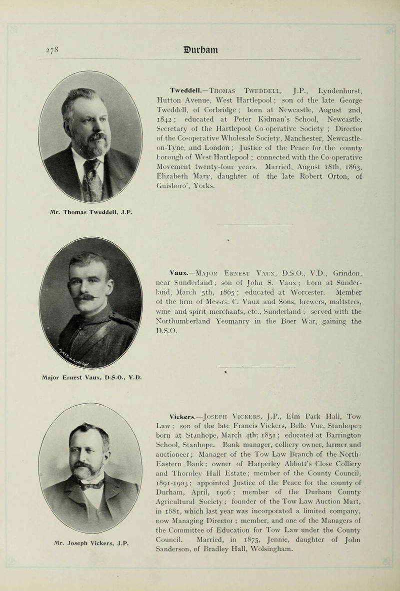 Mr. Thomas Tweddell, J.P. Tweddell.—Thomas Tweddell, J.P., Lyndenhurst, Hutton Avenue, West Hartlepool ; son of the late George Tweddell, of Corbridge; born at Newcastle, August 2nd, 1842 ; educated at Peter Kidman’s School, Newcastle. Secretary of the Hartlepool Co-operative Society ; Director of the Co-operative Wholesale Society, Manchester, Newcastle- on-Tyne, and London ; Justice of the Peace for fhe county borough of West Hartlepool ; connected with the Co-operative Movement twenty-four years. Married, August 18th, 1863, Elizabeth Mary, daughter of the late Robert Orton, of Guisboro’, Yorks. Major Ernest Vaux, D.S.O., V.D. Vaux.—Major Ernest Vaux, D.S.O., V.D., Grindon, near Sunderland; son of John S. Vaux; born at Sunder- land, March 5th, 1865 ; educated at Worcester. Member of the firm of Messrs. C. Vaux and Sons, brewers, maltsters, wine and spirit merchants, etc., Sunderland ; served with the Northumberland Yeomanry in the Boer War, gaining the D.S.O. Mr. Joseph Vickers, J.P. Vickers.—Joseph Vickers, J.P., Elm Park Hall, Tow Law; son of the late Francis Vickers, Belle Vue, Stanhope; born at Stanhope, March 4th; 1851 ; educated at Barrington School, Stanhope. Bank manager, colliery owner, farmer and auctioneer; Manager of the Tow Law Branch of the North- Eastern Bank; owner of Harperley Abbott's Close Colliery and Thornley Hall Estate; member of the County Council, 1891-1903; appointed Justice of the Peace for the county of Durham, April, 1906 ; member of the Durham County Agricultural Society; founder of the Tow Law Auction Mart, in i88t, which last year was incorporated a limited company, now Managing Director ; member, and one of the Managers of the Committee of Education for Tow Law under the County Council. Married, in 1875, Jennie, daughter of John Sanderson, of Bradley Hall, Wolsingham.