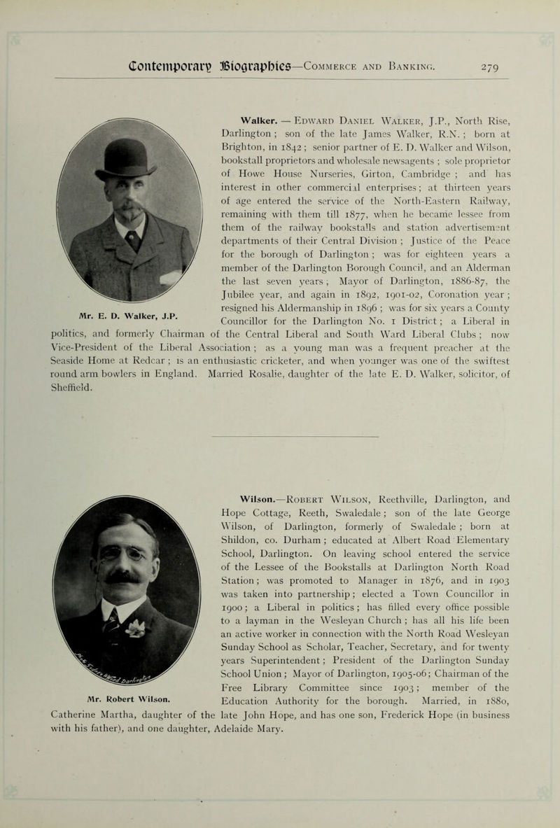 Walker. — Edward Daniel Walker, J.P., North Rise, Darlington; son of the late James Walker, R.N. ; born at Brighton, in 1842 ; senior partner of E. D. Walker and Wilson, bookstall proprietors and wholesale newsagents ; sole proprietor of Howe House Nurseries, Girton, Cambridge ; and has interest in other commercial enterprises; at thirteen years of age entered the service of the North-Eastern Railway, remaining with them till 1877, when he became lessee from them of the railway bookstalls and station advertisement departments of their Central Division ; Justice of the Peace for the borough of Darlington ; was for eighteen years a member of the Darlington Borough Council, and an Alderman the last seven years; Mayor of Darlington, 1886-87, the Jubilee year, and again in 1892, 1901-02, Coronation year ; resigned his Aldermanship in 1896 ; was for six years a County Councillor for the Darlington No. 1 District; a Liberal in politics, and formerly Chairman of the Central Liberal and South Ward Liberal Clubs ; now Vice-President of the Liberal Association ; as a voung man was a frequent preacher at the Seaside Home at Redcar ; is an enthusiastic cricketer, and when younger was one of the swiftest round arm bowlers in England. Married Rosalie, daughter of the late E. D. Walker, solicitor, of Sheffield. Mr. E. D. Walker, J.P. Wilson.—Robert Wilson, Reethville, Darlington, and Hope Cottage, Reeth, Swaledale; son of the late George Wilson, of Darlington, formerly of Swaledale ; born at Shildon, co. Durham ; educated at Albert Road Elementary School, Darlington. On leaving school entered the service of the Lessee of the Bookstalls at Darlington North Road Station; was promoted to Manager in 1876, and in 1903 was taken into partnership; elected a Town Councillor in 1900; a Liberal in politics; has filled every office possible to a layman in the Wesleyan Church ; has all his life been an active worker in connection with the North Road Wesleyan Sunday School as Scholar, Teacher, Secretary, and for twenty years Superintendent ; President of the Darlington Sunday School Union ; Mayor of Darlington, 1905-06; Chairman of the Free Library Committee since 1903; member of the Mr. Robert Wilson. Education Authority for the borough. Married, in 1880, Catherine Martha, daughter of the late John Hope, and has one son, Frederick Hope (in business with his father), and one daughter, Adelaide Mary.