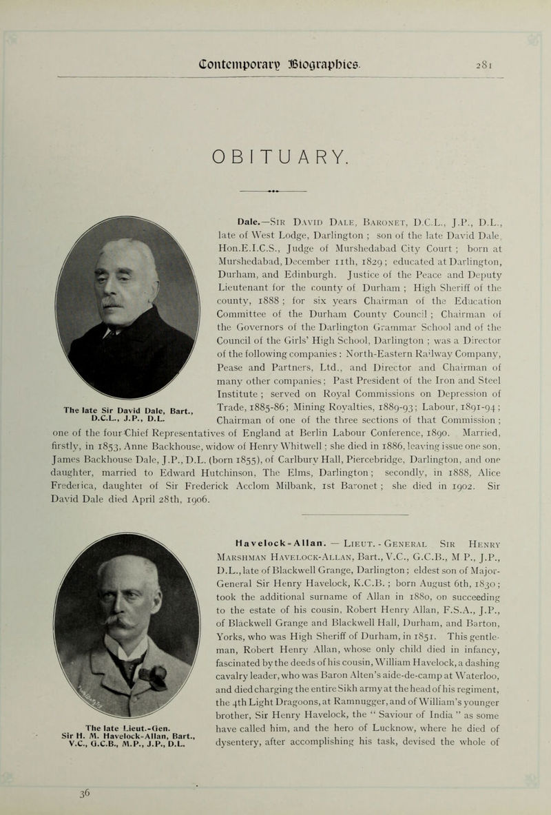OBITUARY. Dale.—Sir David Dale, Baronet, D.C.L., J.P., D.L., late of West Lodge, Darlington ; son of the late David Dale, Hon.E.I.C.S., Judge of Murshedabad City Court ; born at Murshedabad, December nth, 1829; educated at Darlington, Durham, and Edinburgh. Justice of the Peace and Deputy Lieutenant for the county of Durham ; High Sheriff of the county, 1888 ; for six years Chairman of the Education Committee of the Durham County Council ; Chairman of the Governors of the Darlington Grammar School and of the Council of the Girls’ High School, Darlington ; was a Director of the following companies : North-Eastern Rahway Company, Pease and Partners, Ltd., and Director and Chairman of many other companies; Past President of the Iron and Steel Institute ; served on Royal Commissions on Depression of Trade, 1885-86; Mining Royalties, 1889-93; Labour, 1891-94; Chairman of one of the three sections of that Commission ; one of the four Chief Representatives of England at Berlin Labour Conference, 1890. Married, firstly, in 1853, Anne Backhouse, widow of Henry Whitwell; she died in 1886, leaving issue one son, James Backhouse Dale, J.P., D.L. (born 1855), of Carlburv Hall, Piercebridge, Darlington, and one daughter, married to Edward Hutchinson, The Elms, Darlington; secondly, in 1888, Alice Frederica, daughter of Sir Frederick Acclom Milbank, 1st Baronet ; she died in 1902. Sir David Dale died April 28th, 1906. The late Sir David Dale, Bart., D.C.L., J.P., D.L. The late Lieut.-Gen. Sir H. M. Havelock=Allan, Bart., V.C., G.C.B., M.P., J.P., D.L. Havelock- Allan. — Lieut. - General Sir Henry Marshman Havelock-Allan, Bart., V.C., G.C.B., M.P., J.P., D.L., late of Blackwell Grange, Darlington; eldest son of Major- General Sir Henry Havelock, K.C.B. ; born August 6th, 1830 ; took the additional surname of Allan in 1880, on succeeding to the estate of his cousin, Robert Henry Allan, F.S.A., J.P., of Blackwell Grange and Blackwell Hall, Durham, and Barton, Yorks, who was High Sheriff of Durham, in 1851. This gentle- man, Robert Henry Allan, whose only child died in infancy, fascinated by the deeds of his cousin, William Havelock, a dashing cavalry leader, who was Baron Alten’s aide-de-camp at Waterloo, and died charging the entire Sikh army at the head of his regiment, the 4th Light Dragoons, at Ramnugger, and of William’s younger brother, Sir Henry Havelock, the “ Saviour of India ” as some have called him, and the hero of Lucknow, where he died of dysentery, after accomplishing his task, devised the whole of 36