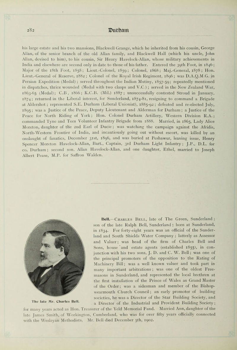2^2 Buvbam his large estate and his two mansions, Blackwell Grange, which he inherited from his cousin, George Allan, of the senior branch of the old Allan family, and Blackwell Hall (which his uncle, John Allan, devised to him), to his cousin, Sir Henry Havelock-Allan, whose military achievements in India and elsewhere are second only in date to those of his father. Entered the 39th Foot, in 1846; Major of the 18th Foot, 1858; Fieut.-Colonel, 1859; Colonel, 1868; Maj.-General, 1878; Hon. Fieut.-General of Reserve, 1882; Colonel of the Royal Irish Regiment, 1896; was D.A.Q.M.G. in Persian Expedition (Medal) ; served throughout the Indian Mutiny, 1857-59; repeatedly mentioned in dispatches, thrice wounded (Medal with two clasps and V.C.) ; served in the New Zealand War, 1863-65 (Medal); C.B , 1866; K.C.B. (Mil.) 1887; unsuccessfully contested Stroud in January, 1874; returned in the Fiberal interest, for Sunderland, 1874-81, resigning to command a Brigade at Aldershot; represented S.F. Durham (Liberal Unionist), 1885-92; defeated and re-elected July, 1895; was a Justice of the Peace, Deputy Fieutenant and Alderman for Durham; a Justice of the Peace for North Riding of York; Hon. Colonel Durham Artillery, Western Division R.A.; commanded Tyne and Tees Volunteer Infantry Brigade from 1888. Married, in 1865, Fady Alice Moreton, daughter of the 2nd Earl of Ducie ; was watching the campaign against the Afridis, North-Western Frontier of India, and incautiously going out without escort, was killed by an onslaught of fanatics, December 31st, 1896, and was buried at Peshawur, leaving issue, Henry Spencer Moreton Havelock-Allan, Bart., Captain, 3rd Durham Fight Infantry ; J.P., D.L. for co. Durham ; second son, Allan Havelock-Allan, and one daughter, Ethel, married to Joseph Albert Pease, M.P. for Saffron Walden. Bell.—Charles Bell, late of The Green, Sunderland ; son of the late Ralph Bell, Sunderland ; born at Sunderland, in 1834. For forty-eight years was an official of the Sunder- land and South Shields Water Company ; latterly as Assessor and Valuer; was head of the firm of Charles Bell and Sons, house and estate agents (established 1855), in con- junction with his two sons, J. D. and C. W. Bell; was one of the principal promoters of the opposition to the Rating of Machinery Bill; was a well known valuer and took part in many important arbitrations ; was one of the oldest Free- masons in Sunderland, and represented the local brethren at the first installation of the Prince of Wales as Grand Master of the Order; was a sidesman and member of the Bishop- wearmouth Church Council; an early promoter of building societies, he was a Director of the Star Building Society, and a Director of the. Industrial and Provident Building Society ; for many years acted as Hon. Treasurer of the Yeld Memorial Fund. Married Ann, daughter of the late James Smith, of Workington, Cumberland, who was for over fifty years officially connected with the Wesleyan Methodists. Mr. Bell died December 5th, 1902. The late Mr. Charles Bell.