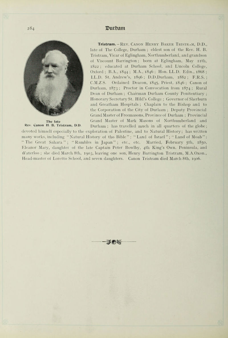 Tristram. - Rev. Canon Henry Baker Tristram, D.D., late of The College, Durham ; eldest son of the Rev. H. B. Tristram, Vicar of Eglingham, Northumberland, and grandson of Viscount Barrington ; born at Eglingham, May nth, 1822 ; educated at Durham School, and Lincoln College, Oxford ; B.A., 1844 ; M.A., 1846 ; Hon. LL.D. Edin., 1868 ; LL.D. St. Andrew’s, 1896 ; D.D.Durham, 1882 ; F.R.S. ; C.M.Z.S. Ordained Deacon, 1845, Priest, 1846 ; Canon ol Durham, 1873 ; Proctor in Convocation from 1874 ; Rural Dean of Durham ; Chairman Durham County Penitentiary ; Honorary Secretary St. Hild’s College ; Governor of Sherburn and Greatham Hospitals ; Chaplain to the Bishop and to the Corporation of the City of Durham ; Deputy Provincial Grand Master of Freemasons, Province of Durham ; Provincial Grand Master of Mark Masons of Northumberland and Durham ; has travelled much in all quarters of the globe; devoted himself especially to the exploration of Palestine, and to Natural History; has written many works, including “Natural History of the. Bible” ; “ Land of Israel ” ; “ Land of Moab” ; “The Great Sahara”; “Rambles in Japan”; etc., etc. Married, February 5th, 1850, Eleanor Mary, daughter of the late Captain Peter Bowlby, 4th King’s Own, Peninsula, and vVaterloo ; she died March 8th, 1903, leaving one son, Henrv Barrington Tristram, M.A.Oxon., Head-master of Loretto School, and seven daughters. Canon Tristram died March 8th, 1906. The late Rev. Canon H. B. Tristram, D.D.