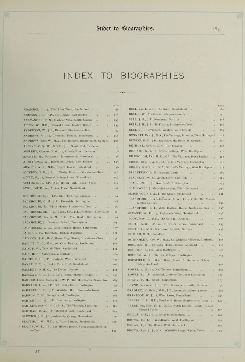 INDEX TO BIOGRAPHIES. ADAMSON, J., 4, The Elms West, Sunderland ADDISON, }. G., J.P., The Grange, East Boldon ALEXANDER, T. N., Harbour View, South Shields ALLEN, W., M.D., Derwent House, Shotlev Bridge ANDERSON, W., J.P., Rimswell, Stockton-on-Tees ANDREWS, G, 12, Thornhill Terrace, Sunderland .. ANDREWS, Rev. W., M.A., The Rectory, Middleton St. George.. APPERLEY, N. W., M.V.O., J.P., South End, Durham APPLEBY, Captain G. W., 10, Church Street, Durham .. ARCHER, M., Farnacres, Ravensworth, Gateshead .. ARMSTRONG, W., Hawthorn Lodge, East Boldon ARNOLD, A P., M.D., Regent House, Gateshead ATTERBY, T. E., J.P., 1, Newby Terrace, Stockton-on-Tees ATTEY, G., 28, General Graham Stieet, Sunderland AUSTIN, S. P., J.P., D.L., Hollin Hall, Ripon, Yorks AYRE SMITH, A., Albion Place, Sunderland PAGE 255 255 243 145 97 255 126 97 98 98 145 146 256 256 2 43 146 BACKHOUSE, C. J., J.P., St. John’s, Wolsingham BACKHOUSE, C. H., J.P., Faverdale, Darlington BACKHOUSE, E., White House, Stockton-on-Tees BACKHOUSE, Sir J. E., Bart., J.P., D.L., Uplands, Darlington BACKHOUSE, Major M. R. C-, The Bank, Darlington BACKHOUSE, J., Grammar School, Wolsingham BACKHOUSE, T. W., West Hendon House, Sunderland BADCOCK, F., Thornfield, Bishop Auckland BADCOCK, J. C., Bank House, High Street, Stockton-on-Tees BAILLIE, T. C., M.A., 36, Otto Terrace, Sunderland BAIN, F. W., Tunstall View, Sunderland BAIN, R. D. Aykleyheads, Durham BAINES, G. H., J.P., Bradgate, West Hartlepool BAKER, C. F., 29, Roker Park Road, Sunderland BALLENY, D. H. C., The Delves, Consett BARCLAY, R. G., J.P., Bank House, Shotley Bridge .. BARKER, Lieut.-Colonel C. W. P., The Hawthorns, Sunderland BARNARD, Lord, J.P., D.L., Raby Castle, Darlington .. BARRETT, C. R., J.P., Whitehill Hall, Chester-le-Street BARRON, T. M., Grange Road, Darlington .. BARTLETT. G. W., J.P., Brentmore, Darlington BARTLEY, Rev. G. H. C., M.A., The Vicarage, Sacriston BARTRAM, R. A., J.P., Thornhill Park, Sunderland .. BAR WICK, J. S., J.P., Ashbrooke Giange, Sunderland BEATTIE, J. W., M.D., 7, Ward Terrace, Sunderland.. BEATTY, W. J., J.P., Van Mildert House, Yarm Road, Stockton- on-Tees 99 98 99 92 99 205 100 181 256 205 182 219 244 206 182 257 183 9i 100 182 257 126 244 100 146 147 PAGE BELL, the L vte C., The Green, Sunderland .. .. .. 282 BELL, C. W., The Green, Bishopwearmouth .. .. .. 231 BELL, J. F., J.P., Northend, Durham .. .. .. 258 BELL, J. H., J.P., St. Fillan’s. Stockton-on-Tees .. .. 206 BELL., T. G., Wykeham, Westoe, South Shields .. .. 183 BENNETT, Rev. J., M.A., The Vicarage, Stranton, West Hartlepool 126 BENSON, R. S., J.P., Riverside, Middleton St. George .. .. 101 BETHUNE, Rev. A., M.A., J.P., Seaham .. .. .. 127 BIGGART, S., M.D., Strath Cottage, West Hartlepool .. 147 BILBROUGH, Rev. H. E., M.A., The Vicarage, South Shields .. 127 BIRCH, Rev. J. A. G., St. Hilda’s Vicarage, Darlington .. 127 BIRLEY, Rev. LI. H., M.A., St. Paul’s Vicarage, West Hartlepool.. 128 BLACKBURN, W. H., Barnard Castle .. .. .. 179 BLACKETT, W. C., Acorn Close, Sacriston .. .. .. 219 BLACKLIN, R. J., Greenbank, Heighington .. .. .. 244 BLACKWELL, J., Granville Avenue, West Hartlepool .. .. 213 BLACKWOOD, J. A., 1, The Grove, Sunderland .. .. 231 BLANDFORD, Surg.-Colonel J. W., J.P., V.D., The Manor, Norton-on-Tees .. .. .. .. .. 148 BLANDFORD, L. J., M.D., Harland House, Norton-on-Tees .. 147 BLUMER, W. P., 15, Esplanade West, Sunderland .. .. 148 BODY, Rev. G., D.D., The College, Durham .. .. .. 128 BOOTH, G. R., J.P., 10, St. Bede’s Terrace, Sunderland .. 245 BOOTH, L., M.D., Sherburn Hospital, Durham .. .. 148 BOTHAM, R. H., Staindrop .. .. .. .. ..149 BOTHAMLEY, Rev. W., M.A., St. Nicholas Vicarage, Durham.. 128 BOULTON, B., The Bank House, Bishop Auckland .. .. 258 BOULTON, J., The Bank, Hartlepool .. .. .. .. 258 BOURNE, W. H., Sylvan Cottage, Darlington .. .. 213 BOUSFIELD, R., M.A., King James I. Grammar School, Bishop Auckland .. .. .. .. .. 207 BOWES, A. S., 21, Otto Terrace, Sunderland .. .. .. 232 BOWES, R., J.P., Monkend, Croft-on-Tees, near Darlington .. 102 BOWEY, F. M., Roker. Sunderland .. .. .. 183 BOYNE, Viscount, J.P., D.L., Brancepeth Castle, Durham .. 91 BRADLEY, M. McW., M.D., J P., Avondale House, Jarrow .. 149 BRANFOOT, W. J., 8, West Lawn, Sunderland BREARS, C. F., M.D., Sauthwick House, Southwick-on-Wear BRERETON, Rev. F. L., M.A., North-Eastern County School, Barnard Castle .. .. .. .. .. 207 BRIGGS, R. S., J.P., Moorlands, Sunderland .. .. .. 101 BROWN, C., J.P Woodlands, West Hartlepool .. .. 259 BROWN, J., Holly Mount, West Hartlepool .. .. .. 259 BROWN, Rev. J. J., M.A., Whitcliffe Lodge, Ripon, Yorks .. 129 37
