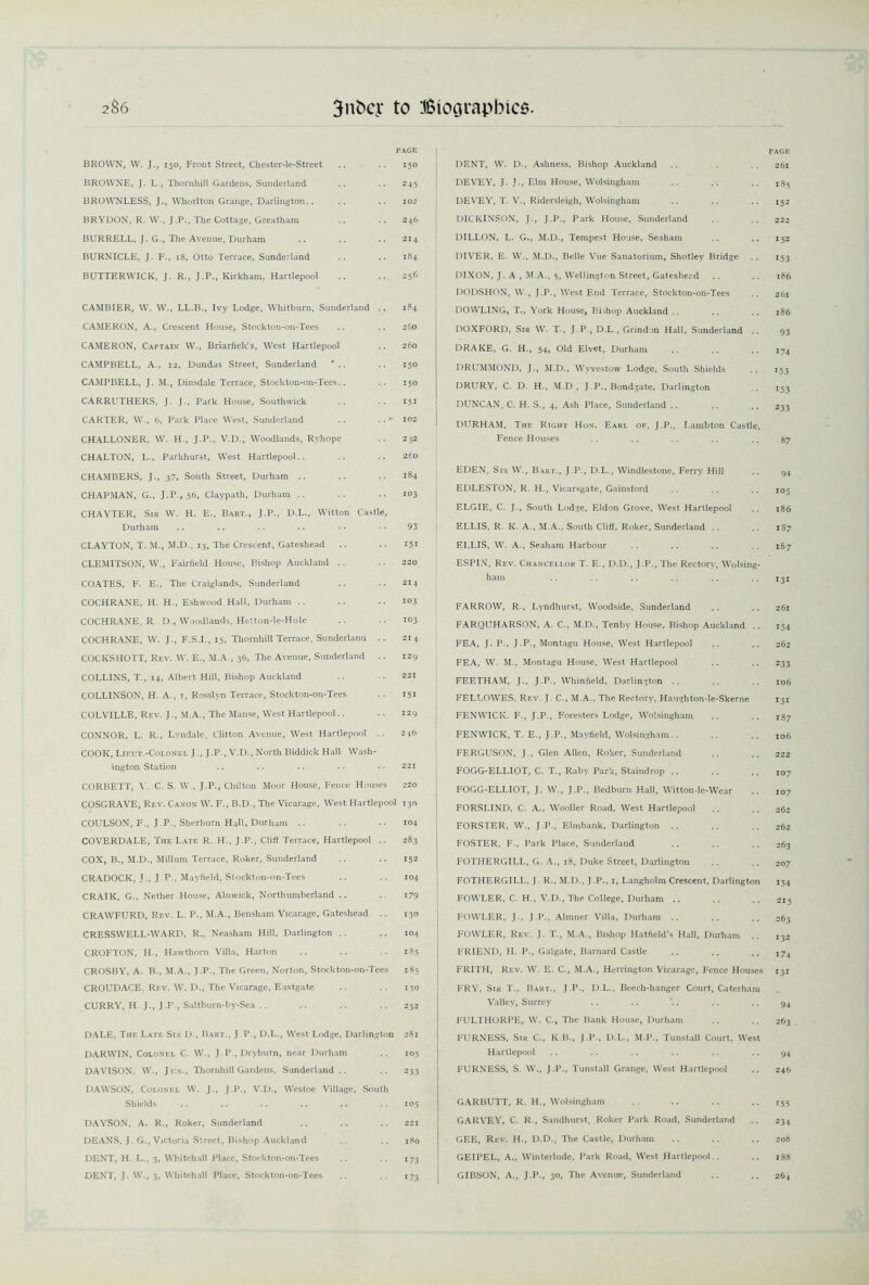 PAGE BROWN, W. J., 150, Front Street, Chester-le-Street .. .. 150 BROWNE, J. L., Thornhill Gardens, Sunderland .. .. 245 BROWNLESS, J., Whorlton Grange, Darlington.. .. .. 102 BRYDON, R. W., J.P., The Cottage, Greatham .. .. 246 BURRELL, J. G., The Avenue, Durham .. .. .. 214 BURNICLE, J. F., 18, Otto Terrace, Sunderland .. .. 184 BUTTERWICK, J. R., J.P., Kirkham, Hartlepool .. .. 256 CAMBIER, W. W., LL.B., Ivy Lodge, Whitburn, Sunderland .. 184 CAMERON, A., Crescent House, Stockton-on-Tees .. .. 260 CAMERON, Captain* W., Briarfielc's, West Hartlepool .. 260 CAMPBELL, A., 12, Dundas Street, Sunderland .. 150 CAMPBELL, J. M., Dinsdale Terrace, Stockton-on-Tees.. .. 150 CARRUTHERS, J. J., Park House, Southwick .. .. 151 CARTER, W., 6, Park Place West, Sunderland .. 102 CHALLONER, W. H., J.P., V.D., Woodlands, Ryhope .. 232 CHALTON, L., Parkhurst, West Hartlepool.. .. .. 260 CHAMBERS, J., 37, South Street, Durham .. .. .. 184 CHAPMAN, G., J.P., 56, Claypath, Durham .. .. .. 103 CHAYTER, Sir W. H. E., Bart., J.P., D.L., Witton Castle, Durham .. .. .. .. • • • • 93 CLAYTON, T. M., M.D., 13, The Crescent, Gateshead .. .. 151 CLEMITSON, W., Fairfield House, Bishop Auckland .. .. 220 COATES, F. E., The Craiglands, Sunderland .. .. 214 COCHRANE, H. H., Eshwood Hall, Durham .. .. .. 103 COCHRANE, R D., Woodlands, Hetton-le-Hole .. .. 103 COCHRANE, W. J., F.S.I., 15, Thornhill Terrace, Sunderland .. 214 COCKS HOTT, Rev. W. E., M.A., 36, The Avenue, Sunderland .. 129 COLLINS, T., 14, Albert Hill, Bishop Auckland .. • • 221 COLLINSON, H. A., 1, Rosslyn Terrace, Stockton-on-Tees .. 151 COLVILLE, Rev. J., M.A., The Manse, West Hartlepool.. .. 129 CONNOR, L. R., Lvndale, Clilton Avenue, West Hartlepool .. 2*b COOK, Lieut.-Colonel JJ .P., V.D., North Biddick Hall Wash- ington Station .. .. .. •• •• 221 CORBETT, V. C. S. W , J.P., Chilton Moor House, Fence Houses 220 COSGRAVE, Rev. Canon W. F., B.D., The Vicarage, West Hartlepool 130 COULSON, F., J.P., Sherburn Hall, Durham .. .. •• 104 COVERDALE, The Late R. H., J.P., Cliff Terrace, Hartlepool .. 283 COX, B., M.D., Milium Terrace, Roker, Sunderland .. .. 152 CRADOCK, J., J.P., Mayfield, Stockton-on-Tees .. .. 104 CRAIK, G., Nether House, Alnwick, Northumberland .. .. 179 CRAWFURD, Rev. L. P., M.A., Bensham Vicarage, Gateshead .. 130 CRESSWELL-WARD, R., Neasham Hill, Darlington .. .. 104 CROFTON, H., Hawthorn Villa, Harton .. .. .. 185 CROSBY, A. B., M.A., J.P., The Green, Norton, Stockton-on-Tees 185 CROUDACE. Rev. W. D., The Vicarage, Eastgate .. .. 130 CURRY, H. J., J.P , Saltburn-by-Sea .. .. .. .. 232 DALE, The Late Sia D., Bart., J.P., D.L., West Lodge, Darlington 281 DARWIN, Colonel C. W., J.P., Dryburn, near Durham .. 105 DAVISON, W., Jun., Thornhill Gardens, Sunderland .. .. 233 DAWSON, Colonel W. J., J.P., V.D., Westoc Village, South Shields .. .. .. .. .. .. 105 DAYSON, A. R., Roker, Sunderland .. .. .. 221 DEANS. J. G., Victoria Street, Bishop Auckland .. 180 DENT, H. L., 3, Whitehall Place, Stockton-on-Tees .. .. 173 DENT, J. W., 3, Whitehall Place, Stockton-on-Tees .. .. 173 PAGE DENT, W. D., Ashness, Bishop Auckland . . . . 261 DEVEY, J. J., Elm House, Wolsingham .. .. 183 DEVEY, T. V., Ridersleigh, Wolsingham .. .. .. 152 DICKINSON, J., J.P., Park House, Sunderland .. .. 222 DILLON, L. G., M.D., Tempest House, Seaham .. .. 152 DIVER, E. W., M.D., Belle Vue Sanatorium, Shotley Bridge .. 153 DIXON, J. A , M.A., 5, Wellington Street, Gateshead .. .. 186 DODSHON, W., J.P., West End Terrace, Stockton-on-Tees .. 261 DOWLING, T., York House, Bidiop Auckland .. .. .. 186 DOXFORD, Sir W. T., J.P., D.L , Grindon Hall, Sunderland DRAKE, G. H., 54, Old Elvet, Durham DRUMMOND, J., M.D., Wvvestow Lodge, South Shields DRURY, C. D. H., M.D , J P., Bondgate, Darlington DUNCAN, C. H. S., 4, Ash Place, Sunderland DURHAM, The Right Hon. Earl of, J.P., Lambton Castle, Fence Houses 87 EDEN, Sir W., Bart., J.P., D.L., Windlestone, Ferry Hill .. 94 EDLESTON, R. H., Vicarsgate, Gainsford .. .. .. 105 ELGIE, C. J., South Lodge, Eldon Grove, West Hartlepool .. 186 ELLIS, R. K. A., M.A., South Cliff, Roker, Sunderland .. .. 187 ELLIS, W. A., Seaham Harbour .. .. .. 187 ESPIN, Rev. Chancellor T. E., D.D., J.P., The Rectory, Wolsing- ham .. .. .. .. .. .. 131 FARROW, R., Lyndhurst, Woodside, Sunderland FARQUHARSON, A. C., M.D., Tenby House, Bishop Auckland .. FEA, J. P., J.P., Montagu House, West Hartlepool FEA, W. M., Montagu House, West Hartlepool FEETHAM, J., J.P., Whinfield, Darlington .. FELLOWES. Rev. J. C-, M.A., The Rectory, Haughton-le-Skerne FENWICK. F., J.P., Foresters Lodge, Wolsingham FENWICK, T. E., J.P., Mayfield, Wolsingham.. FERGUSON, J., Glen Allen, Roker, Sunderland FOGG-ELLIOT, C. T., Raby Park, Staindrop .. FOGG-ELLIOT, J. W., J.P., Bedburn Hall, Witton-le-Wear FORSLIND, C. A., Wooller Road, West Hartlepool FORSTER, W., J.P., Elmbank, Darlington FOSTER, F., Park Place, Sunderland FOTHERGILL, G. A., 18, Duke Street, Darlington FOTHERGILL, J R., M.D., J.P., 1, Langholm Crescent, Darlington FOWLER, C. H., V.D., The College, Durham FOWLER, J., J.P., Almner Villa, Durham .. FOWLER, Rev. J. T., M.A., Bishop Hatfield’s Hall, Durham FRIEND, H. P., Galgate, Barnard Castle FRITH, Rev. W. E. C., M.A., Herrington Vicarage, Fence Houses 261 154 262 233 106 131 187 106 222 107 107 262 262 263 207 154 215 263 132 17+ 131 FRY, Sir T., Bart., J.P., D.L., Beech-hanger Court, Caterham Valley, Surrey .. .. .. .. .. 94 FULTHORPE, W. C., The Bank House, Durham .. .. 263 FURNESS, Sir C., K.B., J.P., D.L., M.P., Tunstall Court, West Hartlepool .. .. .. .. .. .. 94 FURNESS, S. W., J.P., Tunstall Grange, West Hartlepool .. 246 GARBUTT, R. H., Wolsingham .. .. .. ..153 GARVEY, C. R., Sandhurst, Roker Park Road, Sunderland .. 234 GEE, Rev. H., D.D., The Castle, Durham .. .. .. 208 GEIPEL, A., Winterlude, Park Road, West Hartlepool.. .. 188 GIBSON, A., J.P., 30, The Avenue, Sunderland .. .. 264