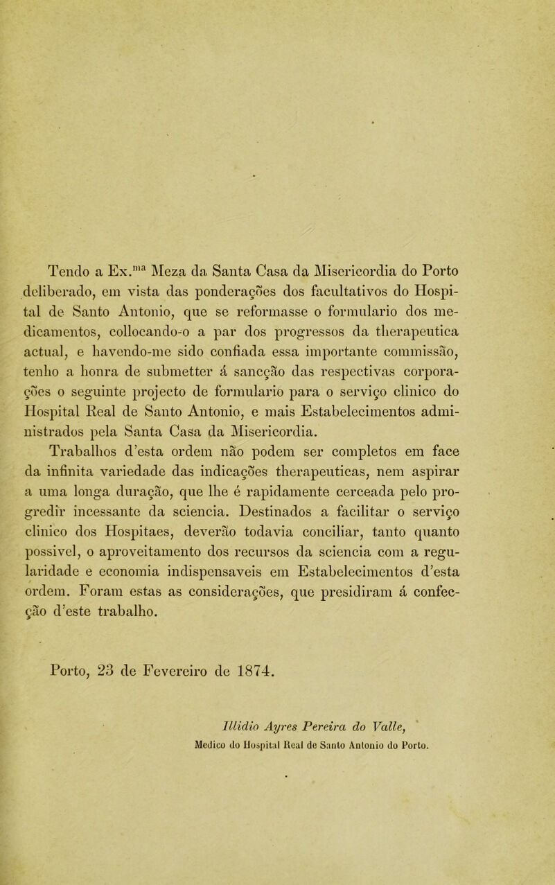 Tendo a Ex.”'^ j\[eza da Santa Casa da Misericórdia do Porto deliberado, em vista das ponderações dos ftxcultativos do Hospi- tal de Santo Antonio, que se reformasse o formulário dos me- dicamentos, collocando^o a par dos progressos da tlierapeutiea actual, e havendo-me sido eonfiada essa importante coramissão, tenho a honra de submetter á sancção das respectivas corpora- ções 0 seguinte projecto de formulário para o serviço clinico do Hospital Real de Santo Antonio, e mais Estabelecimentos admi- nistrados pela Santa Casa da Misericórdia. Trabalhos d’esta ordem não podem ser completos em face da infinita variedade das indicações therapeuticas, nem aspirar a uma longa duração, que lhe é rapidamente cerceada pelo pro- gredir incessante da sciencia. Destinados a facilitar o serviço clinico dos Hospitaes, deverão todavia conciliar, tanto quanto possivel, 0 aproveitamento dos recursos da sciencia com a regu- laridade e economia indispensáveis em Estabelecimentos d’esta oi’dem. Foram estas as considerações, que presidiram á confec- ção d’este trabalho. Porto, 23 de Fevereiro de 1874. lllidio Ay7-es Pereira do Valle, Medico do Hospital Real dc Santo Antonio do Porto.