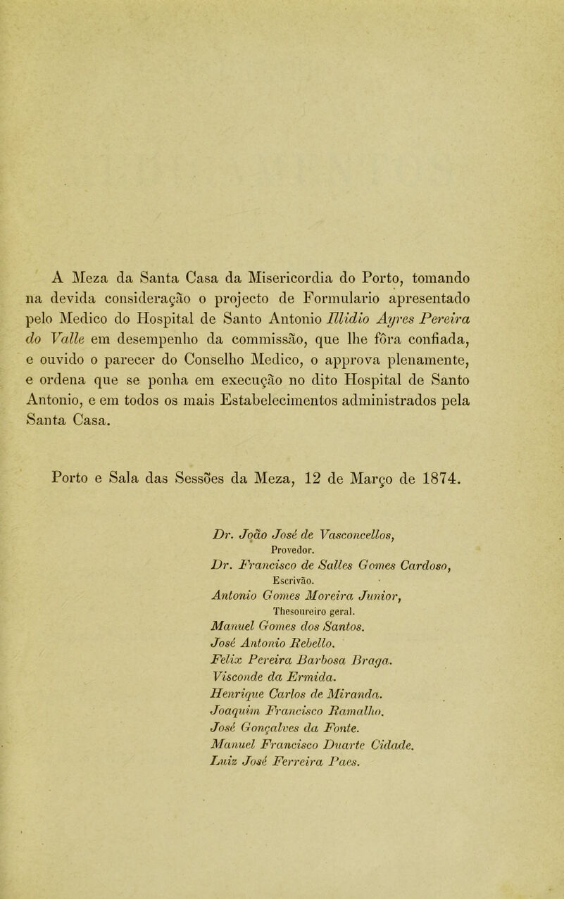 A IMeza da Santa Casa da Misericórdia do Porto, tomando na devida consideração o projecto de Formulário apresentado pelo Medico do Hospital de Santo Antonio Elidio Ayres Pereira do Valle em desempenho da commissão, que lhe fôra confiada, e ouvido 0 parecer do Conselho Medico, o approva plenamente, e ordena que se ponha em execução no dito Hospital de Santo Antonio, e em todos os mais Estabelecimentos administrados pela Santa Casa. Porto e Sala das Sessões da Meza, 12 de Março de 1874. Dr. João José de Vasconcellos, Provedor. Dr. Francisco de Salles Gomes Cardoso, Escrivão. Antonio Gomes Moreira Junior, Thesonreiro geral. Manuel Gomes dos Santos. José Antonio Rehello. Felix Pereira Barbosa Braga. Visconde da Ermida. Henrique Carlos de Miranda. Joaquim Francisco Bamalho. José Gonçalves da Fonte. Manuel Francisco Duarte Cidade. Luiz José Ferreira Paes.