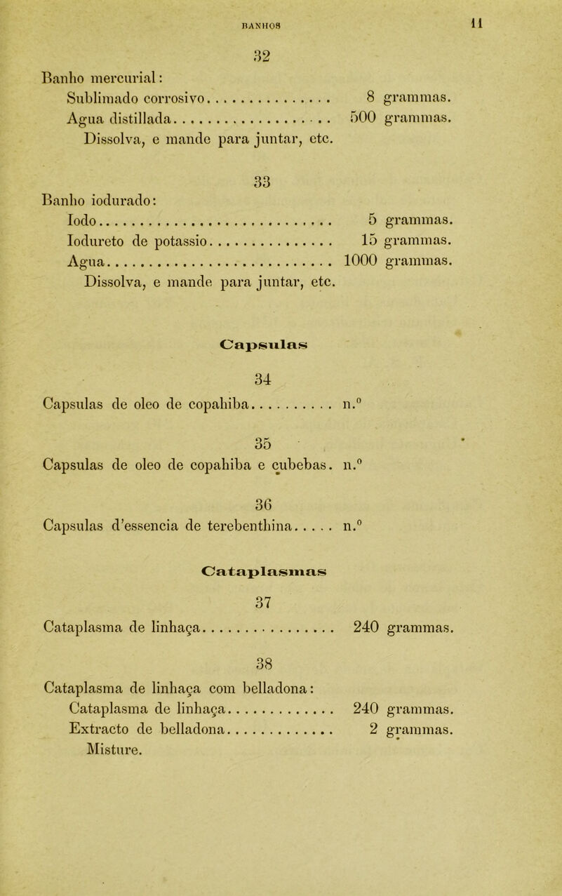 nANIIOS 32 Ranlio mercuvial: Sublimado corrosivo 8 Agua distillada . bOO Dissolva, e mande para juntar, etc. 33 Banho iodurado; Iodo 5 lodureto de potássio 15 Agua 1000 Dissolva, e mande para juntar, etc. Oapsiilns 34 Capsulas de oleo de copaliiba n.° 35 Capsulas de oleo de copahiba e cubebas. n.° 36 Capsulas d’essencia de terebenthina n.® Catapla.smas 37 Cataplasma de linhaça 240 38 Cataplasma de linhaça coin belladona: Cataplasma de linhaça 240 Extracto de belladona 2 IMisture. grammas. grammas. grammas. grammas. grammas. grammas. grammas.