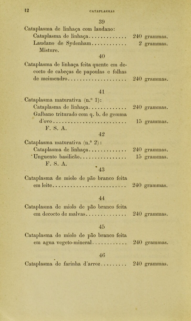 39 Cataplasma de linhaça com laudano: Cataplasma de linhaça 240 Laudano de Sydenham 2 Misture. 40 Cataplasma de linhaça feita quente em de- cocto de cabeças de papoulas e folhas de meimendro 240 41 Cataplasma maturativa (n.” 1): Cataplasma de linhaça 240 Galbano tritin-ado com q. b. de gemina d’ovo 15 F. S. A. 42 Cataplasma maturativa (n.° 2): Cataplasma de linhaça 240 * Unguento basilicao 15 F. S. A. '43 Cataplasma de miolo de pão branco feita em leite 240 44 Cataplasma de miolo de pão branco feita em decocto de malvas 240 45 Cataplasma de miolo de pão branco feita em agua vegeto-mineral 240 46 grammas. grammas. grammas. grammas. grammas. grammas. grammas. grammas. grammas. grammas.