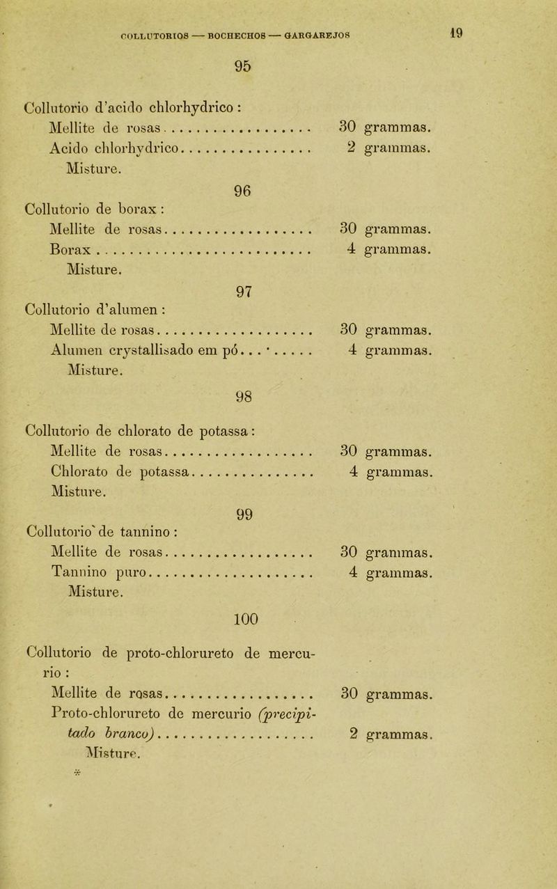OOLLÜTOKIOS BOCHECHOS — GAROAREJOR 95 Collutorio d’aciflo chlorhydi-ico: Mellite de rosas Acido chlorhydrico Misture. 96 Collutorio de borax : Mellite de rosas Borax Misture. 97 Collutorio d’alumen : Mellite de rosas Alúmen crystallisado em pó.. Misture. 98 Collutorio de chlorato de potassa: Mellite de rosas Chlorato de potassa Misture. 99 Collutorio' de taiinino; Mellite de rosas Tannino puro Misture. 100 30 grammas. 2 grammas. 30 grammas. 4 grammas. 30 grammas. 4 grammas. 30 grammas. 4 grammas. 30 grammas. 4 grammas. Collutorio de proto-chlorureto de mercú- rio : Mellite de rosas 30 grammas. Proto-chlorureto de mercúrio (precipi- tado hranco) 2 grammas. iMisturc.