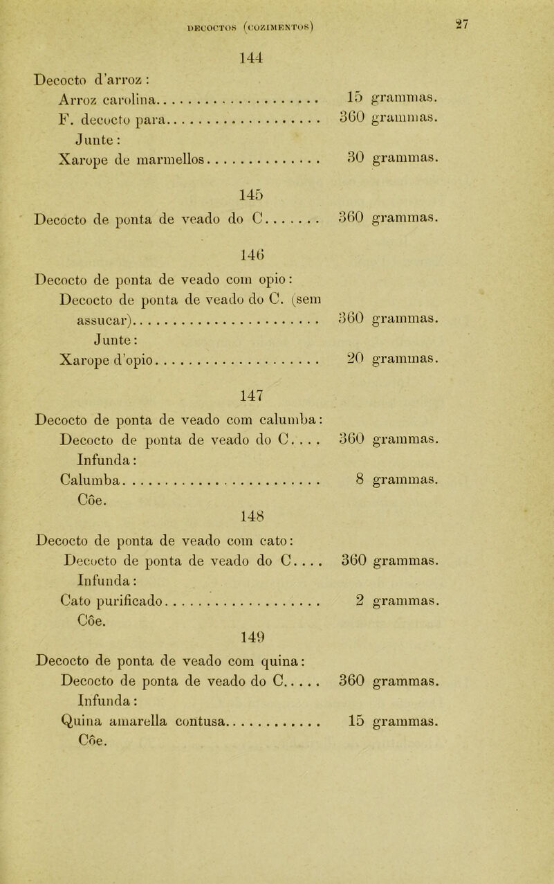 144 Decocto daiToz; Arroz carolina líJ F. dtícuctu para SCO Junte: Xarope de marinellos 30 145 Decocto de ponta de veado do C oOO 140 Decocto de ponta de veado com opio: Decocto de ponta de veado do C. (sein assucar) 360 Junte: Xarope d’opio 20 147 Decocto de ponta de veado com calumba; Decocto de ponta de veado do C. . . . 360 Infunda: Calumba 8 Côe. 148 Decocto de ponta de veado com cato: Decocto de ponta de veado do C. . . . 360 Infunda: Cato purificado Decocto de ponta de veado com quina: Decocto de ponta de veado do C 360 Infunda: Côe. grammas. gr animas. grammas. grammas. grammas. grammas. gTammas. grammas. grammas. grammas. grammas.