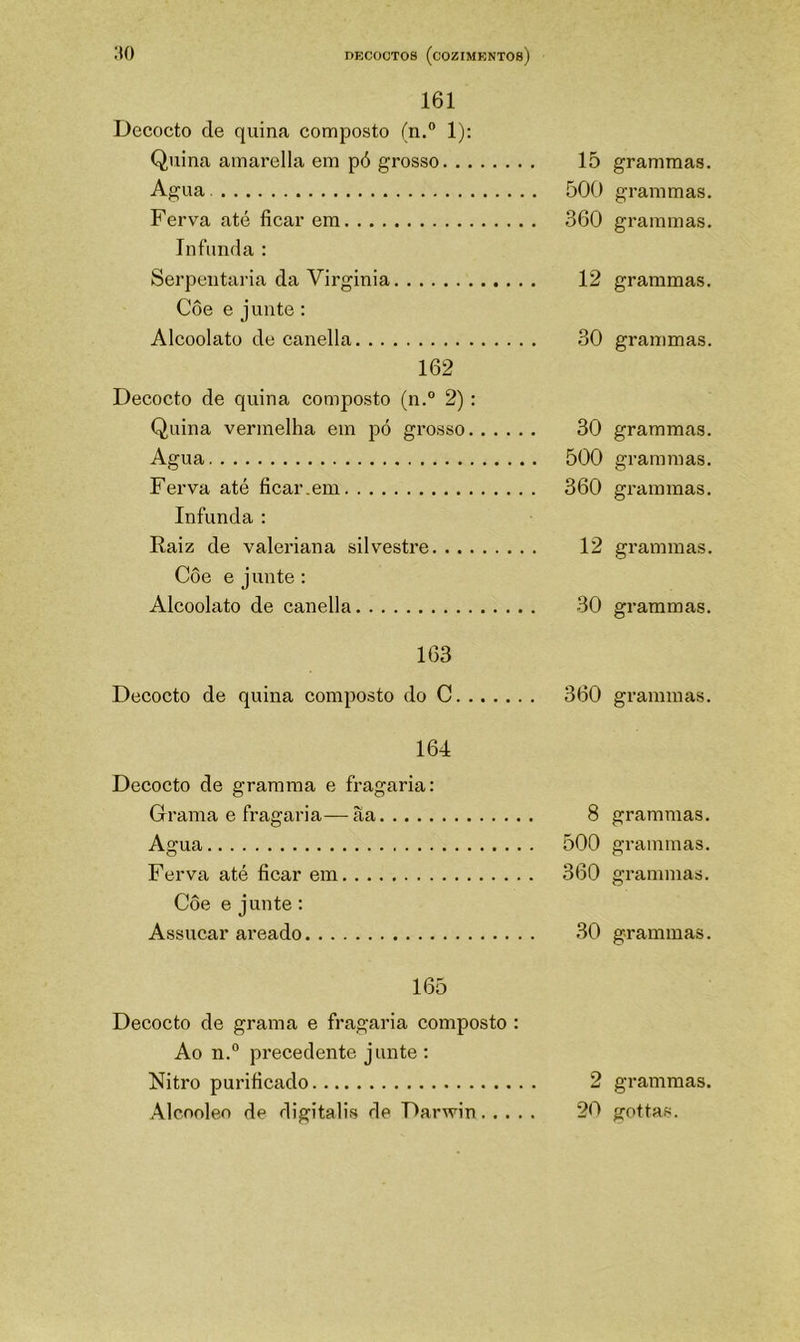Decocto de quina composto (n.° 1); Quina amarella em pó grosso 15 Agua 500 Ferva até ficar em 360 Infunda : Serpentaria da Virginia 12 Côe e junte : Alcoolatü de canella 30 162 Decocto de quina composto (n.° 2) : Quina vermelha em pó grosso 30 Agua 500 Ferva até ficar.em 360 Infunda : Raiz de valeriana silvestre 12 Côe e junte : Alcoolato de canella 30 163 Decocto de quina composto do C 360 164 Decocto de gramma e fragaria: Grama e fragaria—àa 8 Agua 500 Ferva até ficar em 360 Côe e junte : Assucar areado 30 165 Decocto de grama e fragaria composto : Ao n.° precedente junte : Nitro purificado 2 Alcnoleo de digitalis de Darwin 20 grammas. grammas. grammas. grammas. grammas. grammas. grammas. grammas. grammas. grammas. grammas. grammas. grammas. grammas. grammas. grammas. gottas.
