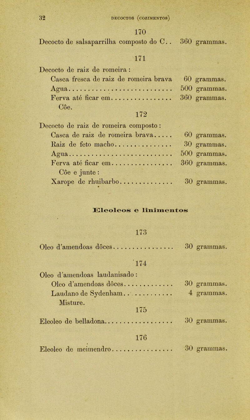 170 Decocto de salsaparrilha composto do C. . 360 171 Decocto de raiz de romeira : Casca fresca de raiz de romeira brava 60 Agua 500 Ferva até ficar em 360 Decocto de raiz de romeira composto: Casca de raiz de romeira brava 60 Kaiz de feto macho 30 Agua ÕOO Ferva até ficar em 360 Côe e junte; Xarope de rhuibarbo 30 Eleoleos e linimentos 173 Oleo d’amendoas doces 30 174 Oleo d'amêndoas laudanisado : Oleo d’amendoas doces 30 Laudano de Sydenbam 4 Misture. 175 Eleoleo de belladona 30 176 grammas. grammas. grammas. grammas. grammas. grammas. grammas. grammas. gi’ammas. grammas. grammas. gTammas. grammas.