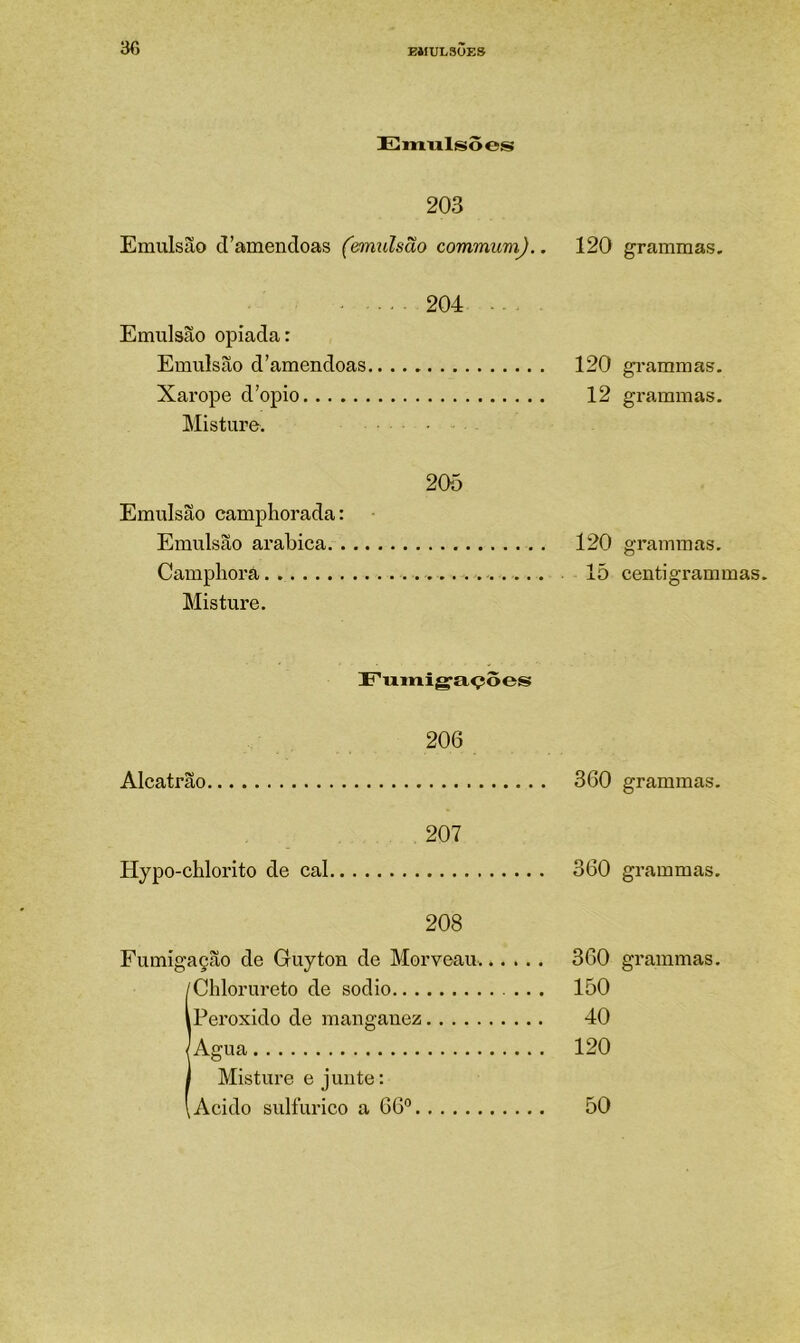 Eimilsõeís 203 Emulsão d’amendoas (emulsão commumj.. 120 204 Emulsão opiada: Emulsão d’amendoas 120 Xarope d’opio 12 Misture. 205 Emulsão campliorada: Emulsão arabica 120 Campliora 15 Misture. Fumigações 206 Alcatrão 360 207 Hypo-chlorito de cal 360 208 IChlorureto de sodio ... 150 Peroxido de manganez 40 Agua 120 Misture e junte: Acido sulfurico a 66° 50 grammas. grammas, grammas. grammas. centi grammas. grammas. grammas.