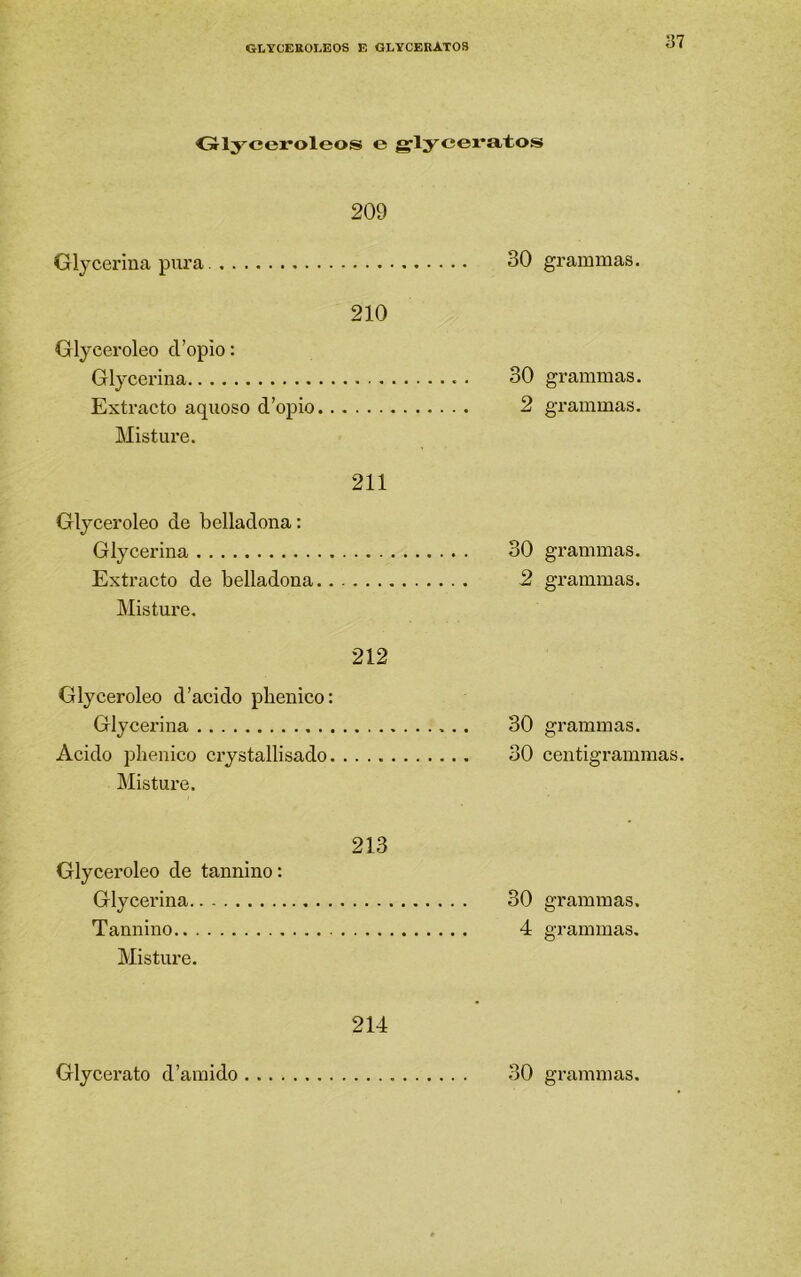 Olyceroleos e g’lycei*at.os 209 Glycerina pura. 30 grammas. 210 Glyceroleo cropio: Glycerina 30 grammas. Extracto aquoso d’opio 2 grammas. Misture. 211 Glyceroleo de belladona: Glycerina 30 grammas. Extracto de belladona 2 grammas. Misture. 212 Glyceroleo d’acido phenico: Glycerina 30 grammas. Acido plienico crystallisado 30 centigrammas. Misture. 213 Glyceroleo de tannino: Glycerina 30 grammas. Tannino 4 grammas. Misture. 214 Glycex'ato d’araido 30 grammas.