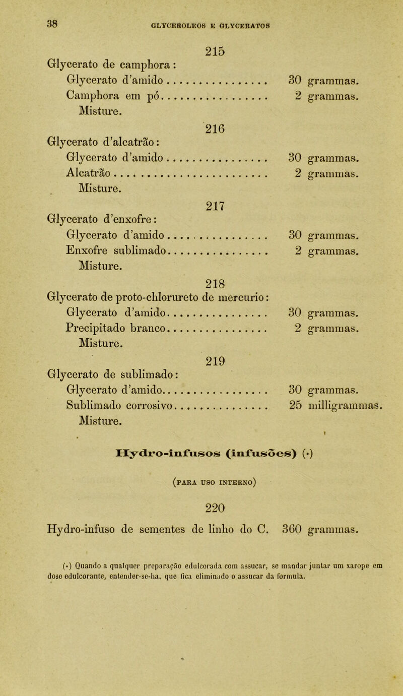 215 Glycerato de camphora: Glycerato d'amido Camphora em pó Misture. 216 Glycerato d’alcatrão: Glycerato d’amido Alcatrão Misture. 217 Glycerato d'enxofre: Glycerato d'amido Enxofre sublimado Misture. 218 Glycerato de proto-chlorureto de mercúrio: Glycerato d'amido Precipitado branco Misture. 219 Glycerato de sublimado: Glycerato d'amido Sublimado corrosivo Misture. 30 grammas. 2 grammas. 30 grammas. 2 grammas. 30 grammas. 2 grammas. 30 grammas. 2 grammas. 30 grammas. 25 milligrammas. Hy<ix’0-iiifiisos (infusões) (♦) (para uso interno) 220 Hydro-infuso de sementes de linho do C. 360 grammas. (•) Quando a qualquer preparação edulcorada com assucar, se mandar juntar um xarope em doso cdulcorantc, entender-sc-ha. que fica eliminado o assucar da formula.